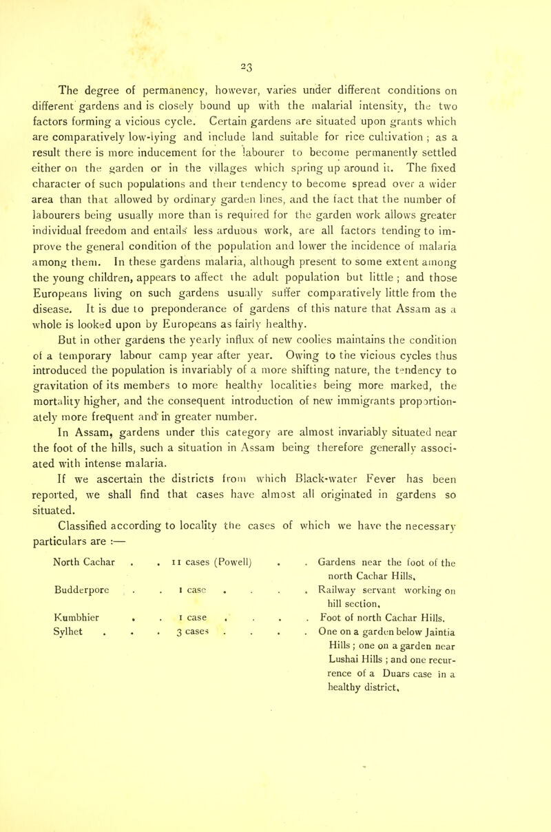 The degree of permanency, however, varies under different conditions on different gardens and is closely bound up with the malarial intensity, the two factors forming a vicious cycle. Certain gardens are situated upon grants which are comparatively low-lying and include land suitable for rice cultivation ; as a result there is more inducement for the labourer to become permanently settled either on the garden or in the villages which spring up around it. The fixed character of such populations and their tendency to become spread over a wider area than that allowed by ordinary garden lines, and the tact that the number of labourers being usually more than is required for the garden work allows greater individual freedom and entails' less arduous work, are all factors tending to im- prove the general condition of the population and lower the incidence of malaria among them. In these gardens malaria, although present to some extent among the young children, appears to affect the adult population but little ; and those Europeans living on such gardens usually suffer comparatively little from the disease. It is due to preponderance of gardens cf this nature that Assam as a whole is looked upon by Europeans as fairly healthy. But in other gardens the yearly influx of new coolies maintains the condition of a temporary labour camp year after year. Owing to the vicious cycles thus introduced the population is invariably of a more shifting nature, the tendency to gravitation of its members to more healthy localities being more marked, the mortality higher, and the consequent introduction of new immigrants proportion- ately more frequent and' in greater number. In Assam, gardens under this category are almost invariably situated near the foot of the hills, such a situation in Assam being therefore generally associ- ated with intense malaria. If we ascertain the districts from which Black-water Fever has been reported, we shall find that cases have almost all originated in gardens so situated. Classified according to locality the cases of which we have the necessary particulars are :— North Cachar . .11 cases (Powell) . . Gardens near the foot of the north Cachar Hills, Budderpore . .1 case .... Railway servant working on hill section, Kumbhier . . 1 case .... Foot of north Cachar Hills. Sylhet . . . 3 cases .... One on a garden below Jaintia Hills ; one on a garden near Lushai Hills ; and one recur- rence of a Duars case in a healthy district.