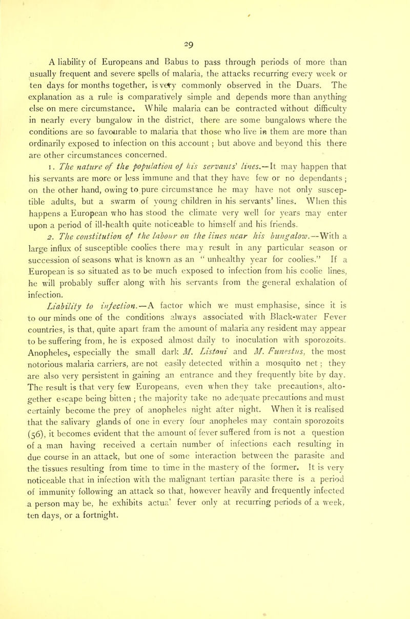 A liability of Europeans and Babus to pass through periods of more than usually frequent and severe spells of malaria, the attacks recurring every week or ten days for months together, isvety commonly observed in the Duars. The explanation as a rule is comparatively simple and depends more than anything else on mere circumstance. While malaria can be contracted without difficulty in nearly every bungalow in the district, there are some bungalows where the conditions are so favourable to malaria that those who live in them are more than ordinarily exposed to infection on this account ; but above and beyond this there are other circumstances concerned. 1. The nature of the population oj his servants' lines. — It mav happen that his servants are more or less immune and that they have few or no dependants ; on the other hand, owing to pure circumstance he may have not only suscep- tible adults, but a swarm of young children in his servants' lines. When this happens a European who has stood the climate very well for years may enter upon a period of ill-health quite noticeable to himself and his friends. 2. The constitution of the labour on the lines near his bungalow.—With a large influx of susceptible coolies there may result in any particular season or succession of seasons what is known as an  unhealthy year for coolies. If a European is so situated as to be much exposed to infection from his coolie lines, he will probably suffer along with his servants from the general exhalation of infection. Liability to infection.—k factor which we must emphasise, since it is to our minds one of the conditions always associated with Black-water Fever countries, is that, quite apart fram the amount of malaria any resident may appear to be suffering from, he is exposed almost daily to inoculation with sporozoits. Anopheles, especially the small dark M. Listnni and M. Funestus, the most notorious malaria carriers, are not easily detected within a mosquito net ; they are also very persistent in gaining an entrance and they frequently bite by day. The result is that very few Europeans, even when they take precautions, alto- gether escape being bitten ; the majority take no adequate precautions and must certainly become the prey of anopheles night alter night. When it is realised that the salivary glands of one in every four anopheles may contain sporozoits (56), it becomes evident that the amount of fever suffered from is not a question of a man having received a certain number of infections each resulting in due course in an attack, but one of some interaction between the parasite and the tissues resulting from time to time in the mastery of the former. It is very noticeable that in infection with the malignant tertian parasite there is a period of immunity following an attack so that, however heavily and frequently infected .a person may be, he exhibits actua1 fever only at recurring periods of a week, ten days, or a fortnight.
