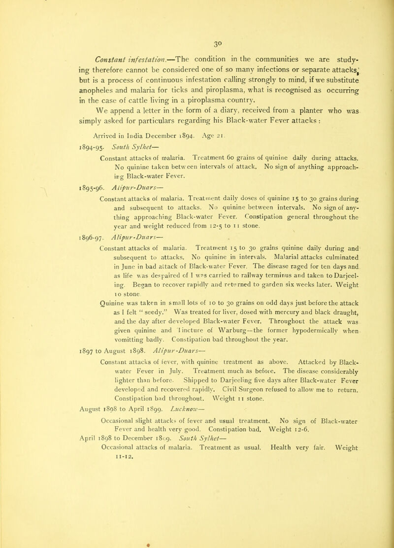 3° Constant infestation.—The condition in the communities we are study- ing therefore cannot be considered one of so many infections or separate attacks1 but is a process of continuous infestation calling strongly to mind, if we substitute anopheles and malaria for ticks and piroplasma, what is recognised as occurring in the case of cattle living in a piroplasma country. We append a letter in the form of a diary, received from a planter who was simply asked for particulars regarding his Black-water Fever attacks : Arrived in India December 1894. Age 21. 1894- 95. South Sylhet— Constant attacks of malaria. Treatment 60 grains of quinine daily during attacks. No quinine taken between intervals of attack. No sign of anything approach- ing Black-water Fever. 1895- 96. Alipiir-Duars— Constant attacks of malaria. Treatment daily doses of quinine 15 to 30 grains during and subsequent to attacks. No quinine between intervals. No sign of any- thing approaching Black-water Fever. Constipation general throughout the year and weight reduced from 12-5 to 11 stone. 1896- 97. AUpur-Duars— Constant attacks of malaria. Treatment 15 to 30 grains quinine daily during and subsequent to attacks. No quinine in intervals. Malarial attacks culminated in June in bad attack of Black-water Fever. The disease raged for ten days and as life was despaired of I was carried to railway terminus and taken toDarjeel- ing. Began to recover rapidly and returned to garden six weeks later. Weight 10 stone. Quinine was taken in small lots of 10 to 30 grains on odd days just before the attack as I felt  seedy. Was treated for liver, dosed with mercury and black draught, and the day after developed Black-water Fever. Throughout the attack was given quinine and 1 incture of Warburg—the former hypodermically when vomitting badly. Constipation bad throughout the year. 1897 to August 1898. Alipiir-Duars— Constant attacks of fever, with quinine treatment as above. Attacked by Black- water Fever in July. Treatment much as before. The disease considerably lighter than before. Shipped to Darjeeling five days after Black-water Fever developed and recovered rapidly. Civil Surgeon refused to allow me to return. Constipation bad throughout. Weight 11 stone. August 1898 to April 1899. Lucknow— Occasional slight attacks of fever and usual treatment. No sign of Black-water Fever and health very good. Constipation bad. Weight 12-6. April 1898 to December 1809. South Sylhet— Occasional attacks of malaria. Treatment as usual. Health very fair. Weight 11-12. *
