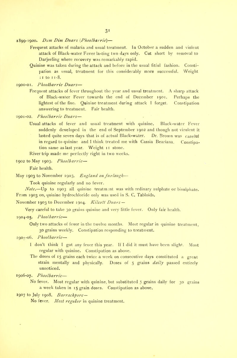 1899- 1900. Dam Dim Duars [Phoolbarrie)— Frequent attacks of malaria and usual treatment. In October a sudden and violent attack of Black-water Fever lasting two days only. Cut short by removal to Darjeeling where recovery was remarkably rapid. Quinine was taken during the attack and before in the usual fitful fashion. Consti- pation as usual, treatment for this considerably more successful. Weight 11 to 1 1-8. 1900- 01. Phoolbarrie Duars— Frequent attacks of fever throughout the year and usual treatment. A sharp attack of Black-waler Fever towards the end of December igor. Perhaps the lightest of the five. Quinine treatment during attack I forget. Constipation answering to treatment. Fair health. igoi-02. Phoolbarrie Duars— Usual attacks of fever and usual treatment with quinine. Black-water Fever suddenly developed in the end of September 1902 and though not virulent it lasted quite seven days that is of actual Black-water. Dr. Brown was careful in regard to quinine and I think treated me with Cassia Beariana. Constipa- tion same as last year. Weight 11 stone. River trip made me perfectly right in two weeks. 1902 to May 1903. Phoolbarrie— Fair health. May 1903 to November 1903. England on furlough— Took quinine regularly and no fever. Note.—Up to 1903 all quinine treatment was with ordinary sulphate or bisulphate. From 1903 on, quinine hydrochloride only was used in S. C. Tabloids. November 1903 to December 1904. Kilcott Duars — Very careful to take 30 grains quinine and very little fever. Only fair health. 1904-05. Phoolbarrie— Only two attacks of fever in the twelve months. Most regular in quinine treatment, 30 grains weekly. Constipation responding to treatment. 190 = -06. Phoolbarrie— I don't think I got any fever this year. If I did it must have been slight. Most regular with quinine. Constipation as above. The doses of 15 grains each twice a week on consecutive days constituted a great strain mentally and physically. Doses of 5 grains daily passed entirely unnoticed. 1906-07. Phoolbarrie— No fever. Most regular with quinine, but substituted 3 grains daily for 30 grains a week taken in 15 grain doses. Constipation as above. 1907 to July 1908. Barrackpore — No fever. Most regular in quinine treatment.