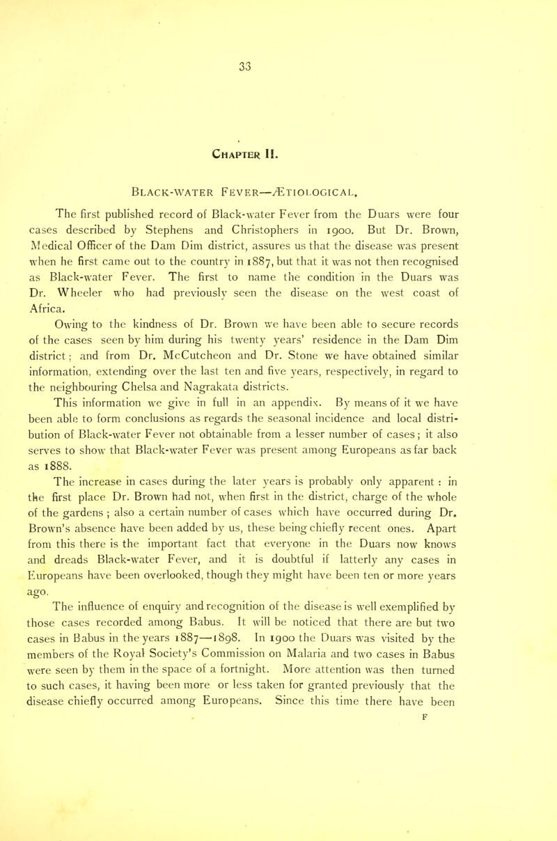 Chapter II. Black-water Fever—/Etiological. The first published record of Black-water Fever from the Duars were four cases described by Stephens and Christophers in 1900. But Dr. Brown, Medical Officer of the Dam Dim district, assures us that the disease was present when he first came out to the country in 1887, but that it was not then recognised as Black-water Fever. The first to name the condition in the Duars was Dr. Wheeler who had previously seen the disease on the west coast of Africa. Owing to the kindness of Dr. Brown we have been able to secure records of the cases seen by him during his twenty years' residence in the Dam Dim district; and from Dr. McCutcheon and Dr. Stone we have obtained similar information, extending over the last ten and five years, respectively, in regard to the neighbouring Chelsa and Nagrakata districts. This information we give in full in an appendix. By means of it we have been able to form conclusions as regards the seasonal incidence and local distri- bution of Black-water Fever not obtainable from a lesser number of cases; it also serves to show that Black-water Fever was present among Europeans as far back as 1888. The increase in cases during the later years is probably only apparent : in the first place Dr. Brown had not, when first in the district, charge of the whole of the gardens ; also a certain number of cases which have occurred during Dr. Brown's absence have been added by us, these being chiefly recent ones. Apart from this there is the important fact that everyone in the Duars now knows and dreads Black-water Fever, and it is doubtful if latterly any cases in Europeans have been overlooked, though they might have been ten or more years ago. The influence of enquiry and recognition of the disease is well exemplified by those cases recorded among Babus. It will be noticed that there are but two cases in Babus in the years 1887—1898. In 1900 the Duars was visited by the members of the Royal Society's Commission on Malaria and two cases in Babus were seen by them in the space of a fortnight. More attention was then turned to such cases, it having been more or less taken for granted previously that the disease chiefly occurred among Europeans. Since this time there have been F