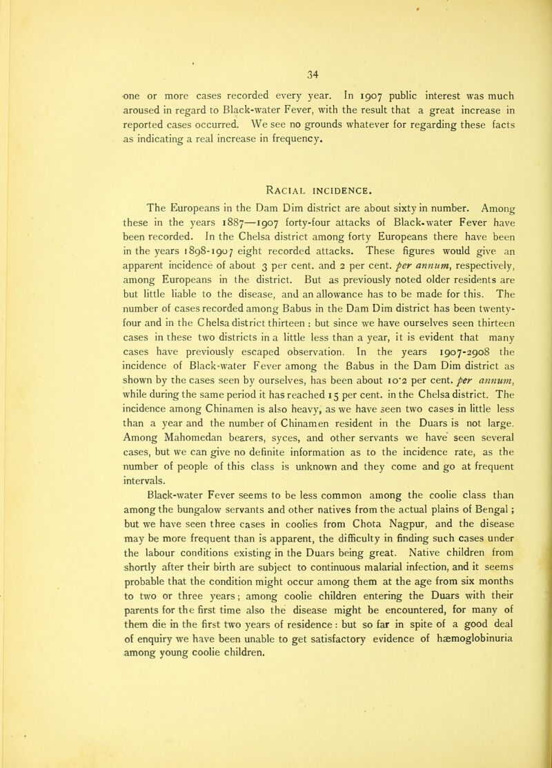 one or more cases recorded every year. In 1907 public interest was much aroused in regard to Black-water Fever, with the result that a great increase in reported cases occurred. We see no grounds whatever for regarding these facts as indicating a real increase in frequency. Racial incidence. The Europeans in the Dam Dim district are about sixty in number. Among these in the years 1887—1907 forty-four attacks of Black-water Fever have been recorded. In the Chelsa district among forty Europeans there have been in the years 1898-1907 eight recorded attacks. These figures would give an apparent incidence of about 3 per cent, and 2 per cent, per annum, respectively, among Europeans in the district. But as previously noted older residents are but little liable to the disease, and an allowance has to be made for this. The number of cases recorded among Babus in the Dam Dim district has been twenty- four and in the Chelsa district thirteen : but since we have ourselves seen thirteen cases in these two districts in a little less than a year, it is evident that many cases have previously escaped observation. In the years 1907-2908 the incidence of Black-water Fever among the Babus in the Dam Dim district as shown by the cases seen by ourselves, has been about io'2 per cent, per annum, while during the same period it has reached 15 per cent, in the Chelsa district. The incidence among Chinamen is also heavy, as we have seen two cases in little less than a year and the number of Chinamen resident in the Duars is not large. Among Mahomedan bearers, syces, and other servants we have seen several cases, but we can give no definite information as to the incidence rate, as the number of people of this class is unknown and they come and go at frequent intervals. Black-water Fever seems to be less common among the coolie class than among the bungalow servants and other natives from the actual plains of Bengal; but we have seen three cases in coolies from Chota Nagpur, and the disease may be more frequent than is apparent, the difficulty in finding such cases under the labour conditions existing in the Duars being great. Native children from shortly after their birth are subject to continuous malarial infection, and it seems probable that the condition might occur among them at the age from six months to two or three years; among coolie children entering the Duars with their parents for the first time also the disease might be encountered, for many of them die in the first two years of residence: but so far in spite of a good deal of enquiry we have been unable to get satisfactory evidence of haemoglobinuria among young coolie children.