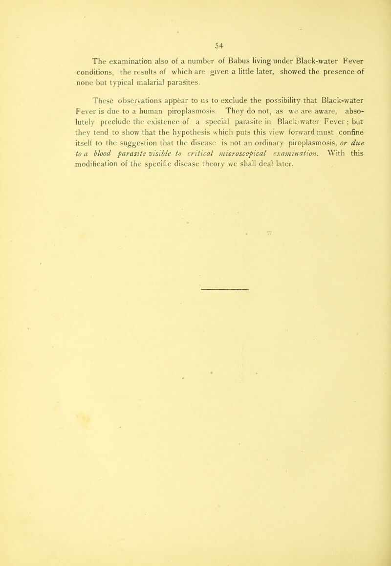 The examination also of a number of Babus living under Black-water Fever conditions, the results of which are given a little later, showed the presence of none but typical malarial parasites. These observations appear to us to exclude the possibility that Black-water Fever is due to a human piroplasmosis. They do not, as we are aware, abso- lutely preclude the existence of a special parasite in Black-water Fever ; but they tend to show that the hypothesis which puts this view forward must confine itself to the suggestion that the disease is not an ordinary piroplasmosis, or due to a blood parasite visible to critical microscopical examination. With this modification of the specific disease theory we shall deal later.