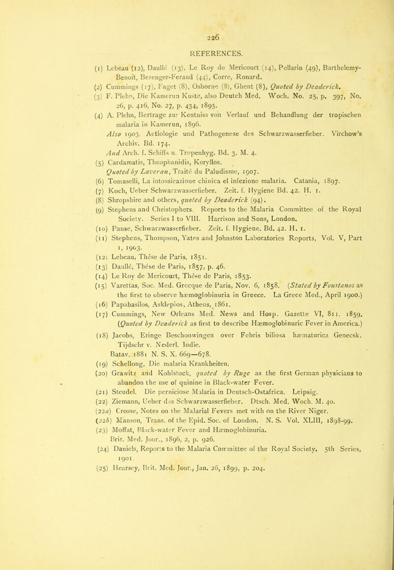2 26 REFERENCES. (1) Lebeau (12), Daulle (13), Le Roy de Mericourt (14), Pellarin (49), Barthelemy- Benoit, Berenger-Feraud (44), Corre, Ronard. (2) Cummings (17), Faget (8), Osborne (8), Ghent (8), Quoted by Deaderick. (3) F. Plehn, Die Kamerun Kuste, also Deutch Med. Woch. No. 25, p. 397, No. 26, p. 416, No. 27, p. 434, 1895. (4) A. Plehn, Bertrage zur Kentniss von Verlauf und Behandlung der tropischen malaria in Kamerun, 1896. Also 1903. Aetiologie und Pathogenese des Schwarzwasserfieber. Virchow's Archiv. Bd. 174. And Arch. f. Schiffs u. Tropenhyg. Bd. 3. M. 4. (5) Cardamatis, Theophanidis, Koryllos. Quoted by Laveran, Traite du Paludisme, 1907. (6) Tomaselli, La intossicazione chinica el infezione malaria. Catania, 1897. (7) Koch, Ueber Schwarzwasserfieber. Zeit. f. Hygiene Bd. 42. H. r. (8) Shropshire and others, quoted by Deaderick (94). (9) Stephens and Christophers. Reports to the Malaria Committee of the Royal Society. Series I to VIII. Harrison and Sons, London. (10) Panse, Schwarzwasserfieber. Zeit. f. Hygiene. Bd. 42. H. 1. (11) Stephens, Thompson, Yates and Johnston Laboratories Reports, Vol. V, Part 1, 1993- (12) Lebeau, These de Paris, 1851. (13) Daulle, These de Paris, 1857, p. 46. (14) Le Roy de Mericourt, These de Paris, 1853. (15) Varettas, Soc. Med. Grecque de Paris, Nov. 6, 1858. {Stated by Foustanos as the first to observe hemoglobinuria in Greece. La Grece Med., April 1900.) (16) Papabasilos, Asklepios, Athens, 1861. (17) Cummings, New Orleans Med. News and Hosp. Gazette VI, 811, 1859. {Quoted by Deaderick as first to describe Haemoglobinuric Fever in America.) (18) Jacobs, Eringe Beschonwingen over Febris biliosa haematurica Genecsk. Tijdschr v. Nederl. Indie. Batav. 1881 N. S. X. 669—678. (19) Schellong, Die malaria Krankheiten. (20) Grawitz and Kohlstock, quoted by Ruge as the first German physicians to abandon the use of quinine in Black-water Fever. (21) Steudel. Die perniciose Malaria in Deutsch-Ostafrica. Leipsig. (22) Ziemann, Ueber das Schwarzwasserfieber. Dtsch. Med. Woch. M. 40. (22«) Crosse, Notes on the Malarial Fevers met with on the River Niger. {22b) Manson, Trans, of the Epid. Soc, of London. N. S. Vol. XLIII, 1898-99. (23) Moffat, Black-water Fever and Hemoglobinuria. Brit. Med. Jour., 1896, 2, p. 926. (24) Daniels, Reporls to the Malaria Committee of the Royal Society. 5th Series, 1901. (25) Hearsey, Brit. Med. Jour., Jan. 26, 1899, p. 204.