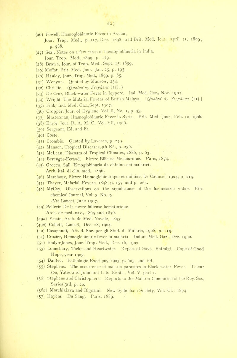 (26) Powell, Haemoglobinuric Fever in Assam. Jour. Trop. Med., p. 117, Dec. 1898, and Brit. Med. Jour. April n, 1899, p. 788. (27) Seal, Notes on a few cases of hemoglobinuria in India. Jour. Trop. Med., 1899, P- x79- (28) Brown, Jour, of Trop. Med., Sept. 15, 1S99. (29) Moffat, Brit. Med. Jour., Jan. 25, p. 195. (30) Hanley, Jour. Trop. Med., 1899, p. 85. (31) Wenyon. Quoted by Manson , 234. (32) Christie. [Quoted by Stephens (n).) (33) De Cruz, Black-water Fever in Jeypore. Ind. Med. Gaz., Nor. 1907. (34) Wright, The Malarial Fevers of British Malaya. [Quoted by Stephens (11).] (35) Fink, Ind. Med. Gaz.,Sept. 1907. (36) Cropper, Jour, of Hygiene, Vol. II, No. 1, p. 53. (37) Masterman, Hsemoglobinuric Fever in Syria. Brit. Med. Jour , Feb. 10, 1906, (38) Ensor, Jour. R. A. M. C., Vol. VII, .906. (39) Sergeant, Ed. and Et. (40) Coste. (41) Crombie. Quoted by Laveran, p. 279. (42) Manson, Tropical Diseases,4th Ed., p. 236. (43) McLean, Diseases of Tropical Climates, 1886, p. 63. (44) Berenger-Feraud. Fievre Bilieuse Melanurique. Paris, 1874. (45) Grocco, Sull 'Emoglobinuria da chinino nei malarici. Arch. ital. di clin. med., 1896. (46) Marchoux, Fievre Haemoglobinurique et quinine, Le Caducei, 1904, p. 215. (47) Thayer, Malarial Fevers, 1898, p. 157 and p. 265. (48) McCay, Observations on the significance of the hasmosozic value. Bio- chemical Journal, Vol. 3, No. 3. Also Lancet, June 1907. (49) Pellerin De la fievre bilieuse hematurique- Arch, de med. nav., 1865 and 1876. (490) Yersin, Arch, de Med. Navale, 1895. (49<5) Collett, Lancet, Dec. 28, 1904. (50) Casagandi, Att. d. Soc. per gli Stud. d. Malaria, 1906, p. 115. (51) Crozier, Haemoglobinuric fever in malaria. Indian Med. Gaz., Dec. 1900. (52) Emlyn-Joncs, Jour. Trop. Med., Dec. 16, 1907. (53) Lounsbury, Ticks and Heartwater. Report of Govt. Entmlgt, Cape of Good Hope, year 1903. (54) Dantec. Pathologie Exotique, 1905, p. 605, 2nd Ed. (55) Stephens. The occurrence of malaria parasites in Black-water Fever. Thom- son, Yates and Johnston Lab. Repts., Vol. V, part 1. (56) Stephens and Christophers. Reports to the Malaria Committee of the Roy. Soc, Series 3rd, p. 20. (56*7) Marchiafava and Bignami. New Sydenham Society, Vol. CL, 1804. (57) Hayem. Du Sang. Paris, 18S9.