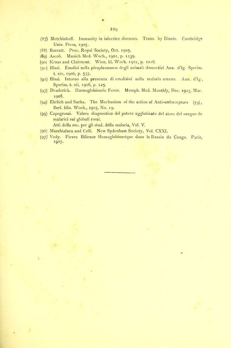 22q (87) Metchinkoff. Immunity in infective diseases. Trans, by Binnie. Cambridge Univ. Press, 1905. (88) Barratt. Proc. Royal Society, Oct. 1905. (89) Ascoli. Munich Med. Woch., 1901, p. 1239. (90) Kraus and Clairmont. Wien, kl. Woch. 1901, p. 1016. (91) Blasi. Emolisi nella piroplasmosos degli animali domestici Ann. d'Ig. Sperim. t. xiv, 1906, p. 537. (92) Blasi. Intorno alia presenza di emolisini nella malaria umano. Ann. d'Ig. Sperim. t. vii, 1906, p. 125. (93) Deaderick. Haemoglobinuric Fever. Memph. Med. Monthly, Dec. 1907, Mar. 1908. (94) Ehrlich and Sacks. The Mechanism of the action of Anti-amboceptors (79), Berl. klin. Woch., 1905, No. 19. (95) Capogrossi. Valore diagnostico del potere agglutinate del siero del sangue de malarici sui globuli rossi. Atti della soc. per gli stud, della malaria, Vol. V. (96) Marchiafava and Celli. New Sydenham Society, Vol. CXXI. (97) Vedy. Fievre Bilieuse Hemoglobinurique dans le Bassin du Congo. Paris, 1907.