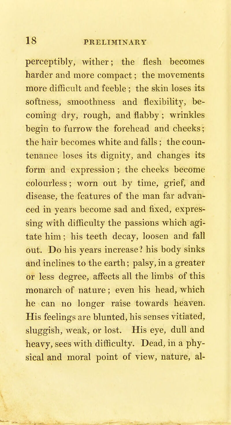 perceptibly, wither; the flesh becomes harder and more compact; the movements more difficult and feeble ; the skin loses its softness, smoothness and flexibility, be- coming dry, rough, and flabby ; wrinkles begin to furrow the forehead and cheeks; the hair becomes white and falls; the coun- tenance loses its dignity, and changes its form and expression ; the cheeks become colourless; worn out by time, grief, and disease, the features of the man far advan- ced in years become sad and fixed, expres- sing with difficulty the passions which agi- tate him; his teeth decay, loosen and fall out. Do his years increase ? his body sinks and inclines to the earth; palsy, in a greater or less degree, affects all the limbs of this monarch of nature; even his head, which he can no longer raise towards heaven. His feelings are blunted, his senses vitiated, sluggish, weak, or lost. His eye, dull and heavy, sees with difficulty. Dead, in a phy- sical and moral point of view, nature, al-