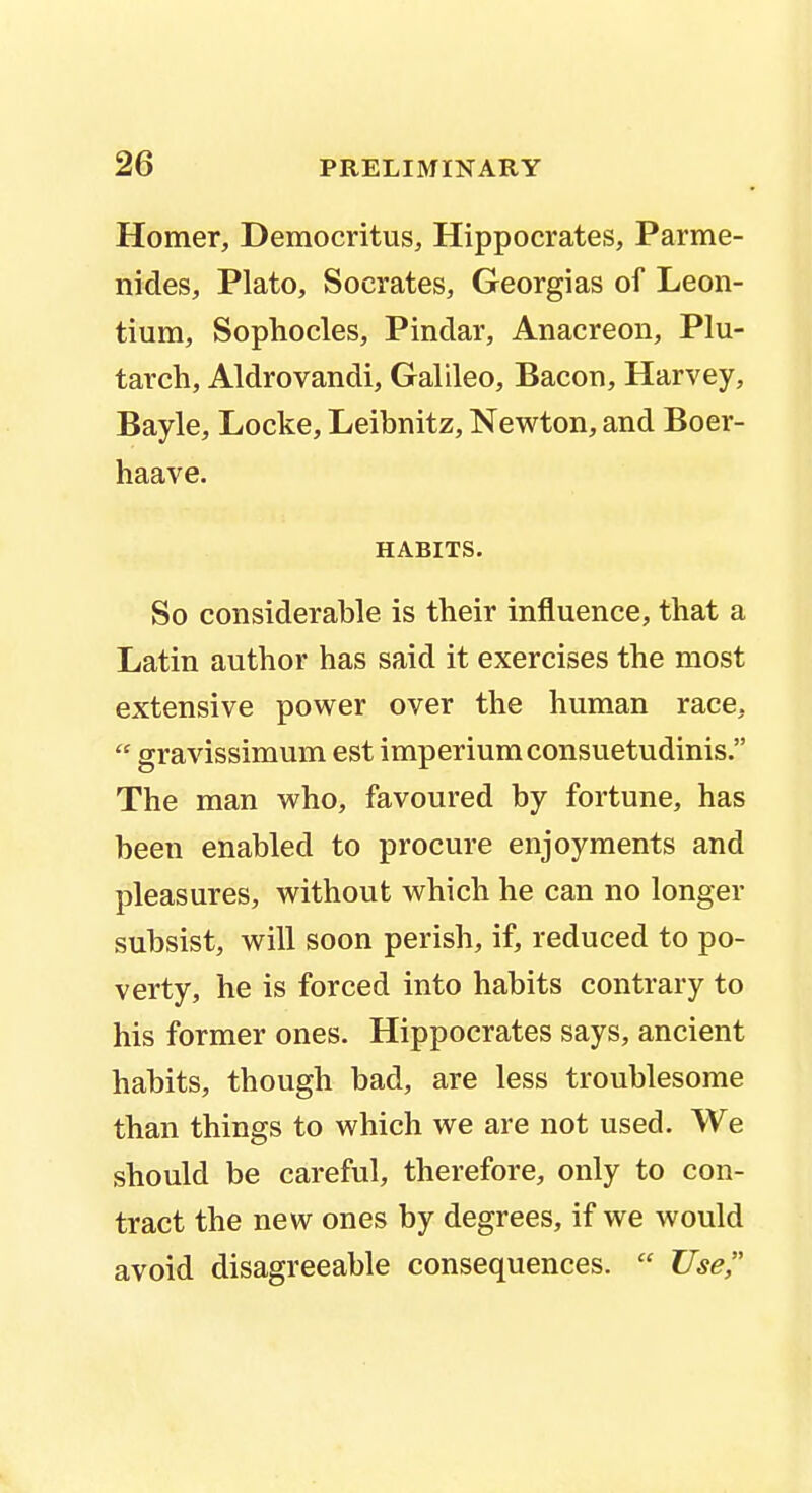 Homer, Democritus, Hippocrates, Parme- nides, Plato, Socrates, Georgias of Leon- tium, Sophocles, Pindar, Anacreon, Plu- tarch, Aldrovandi, Galileo, Bacon, Harvey, Bayle, Locke, Leibnitz, Newton, and Boer- haave. HABITS. So considerable is their influence, that a Latin author has said it exercises the most extensive power over the human race,  gravissimum est imperiumconsuetudinis. The man who, favoured by fortune, has been enabled to procure enjoyments and pleasures, without which he can no longer subsist, will soon perish, if, reduced to po- verty, he is forced into habits contrary to his former ones. Hippocrates says, ancient habits, though bad, are less troublesome than things to which we are not used. We should be careful, therefore, only to con- tract the new ones by degrees, if we would avoid disagreeable consequences.  Use