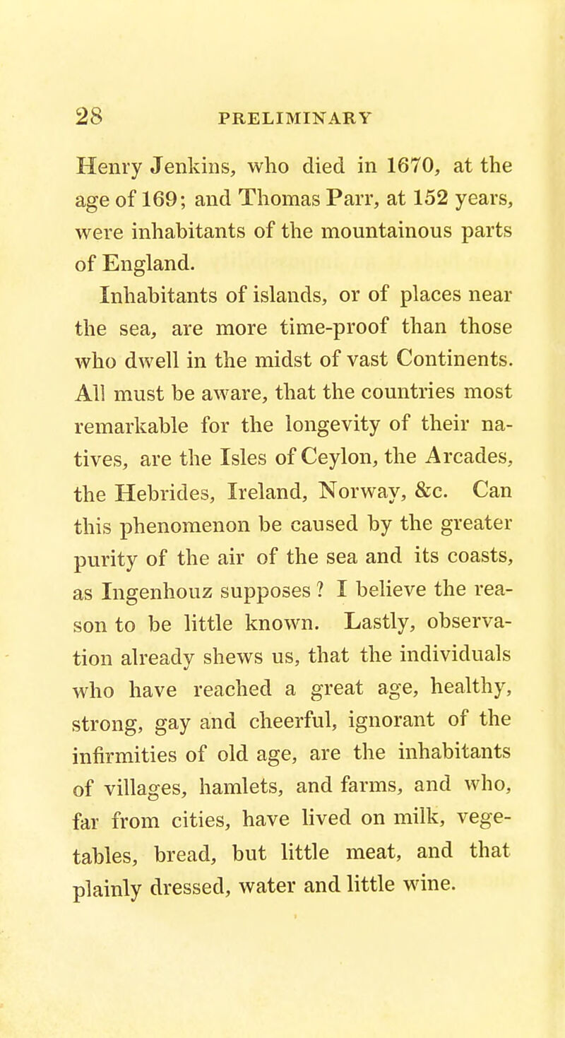 Henry Jenkins, who died in 1670, at the age of 169; and Thomas Parr, at 152 years, were inhabitants of the mountainous parts of England. Inhabitants of islands, or of places near the sea, are more time-proof than those who dwell in the midst of vast Continents. All must be aware, that the countries most remarkable for the longevity of their na- tives, are the Isles of Ceylon, the Arcades, the Hebrides, Ireland, Norway, &c. Can this phenomenon be caused by the greater purity of the air of the sea and its coasts, as Ingenhouz supposes ? I believe the rea- son to be little known. Lastly, observa- tion already shews us, that the individuals who have reached a great age, healthy, strong, gay and cheerful, ignorant of the infirmities of old age, are the inhabitants of villages, hamlets, and farms, and who, far from cities, have lived on milk, vege- tables, bread, but little meat, and that plainly dressed, water and little wine.