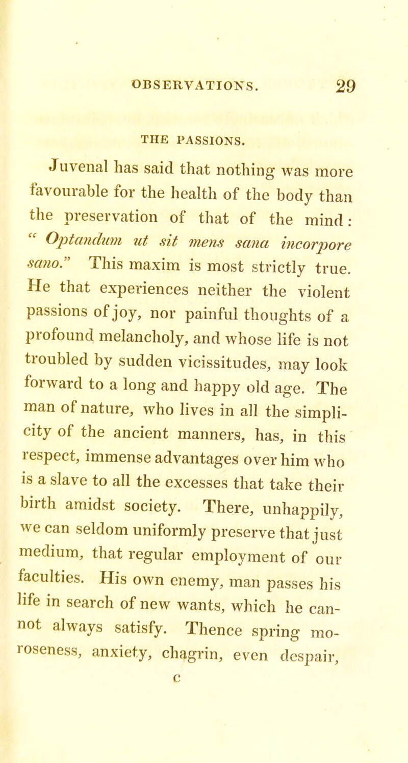 THE PASSIONS. Juvenal has said that nothing was more favourable for the health of the body than the preservation of that of the mind: Optcmdum ut sit mens sana incorpore sano. This maxim is most strictly true. He that experiences neither the violent passions of joy, nor painful thoughts of a profound melancholy, and whose life is not troubled by sudden vicissitudes, may look forward to a long and happy old age. The man of nature, who lives in all the simpli- city of the ancient manners, has, in this respect, immense advantages over him who is a slave to all the excesses that take their birth amidst society. There, unhappily, we can seldom uniformly preserve that just medium, that regular employment of our faculties. His own enemy, man passes his life in search of new wants, which he can- not always satisfy. Thence spring mo- roseness, anxiety, chagrin, even despair, c
