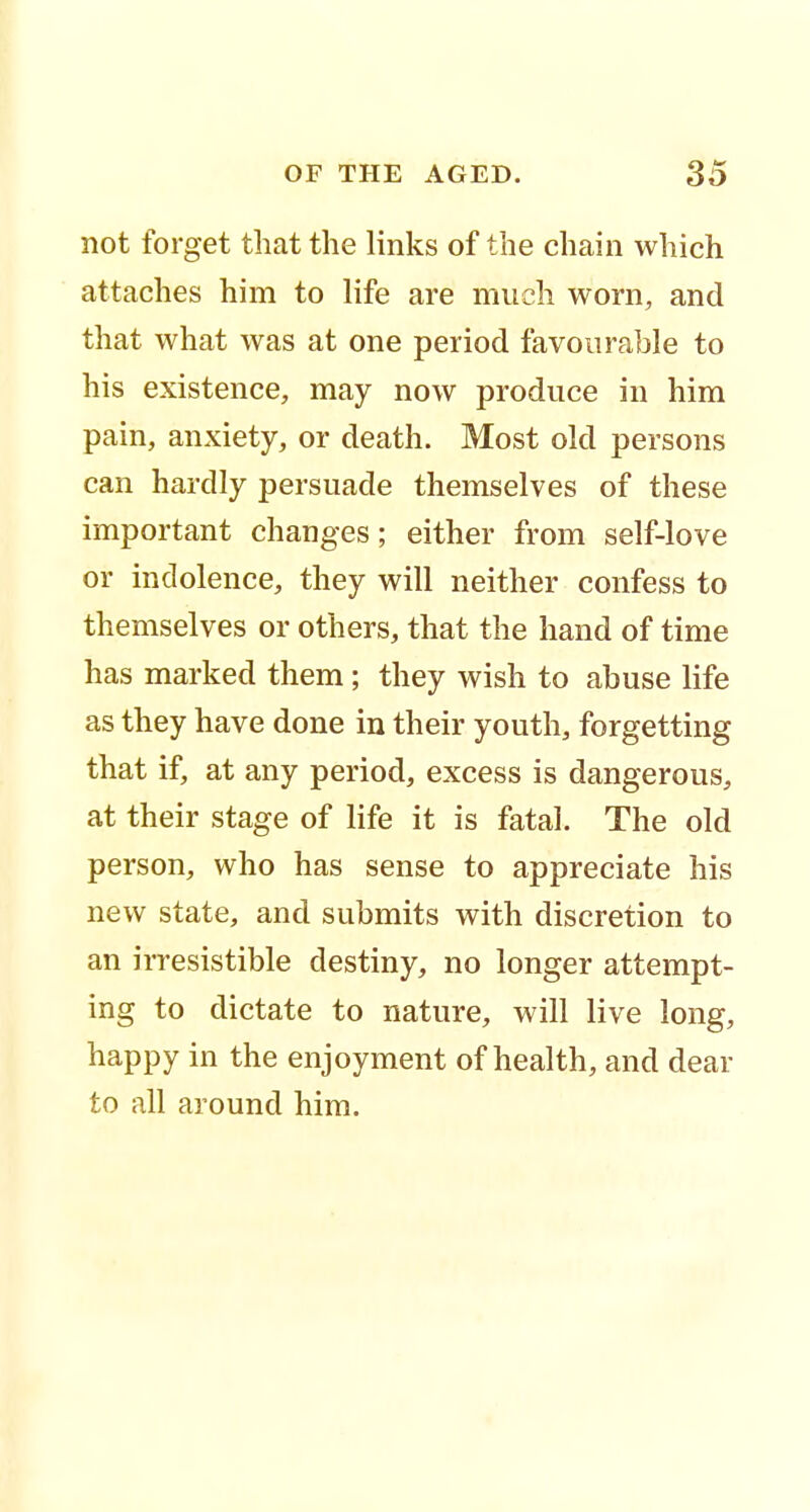 not forget that the links of the chain which attaches him to life are much worn, and that what was at one period favourable to his existence, may now produce in him pain, anxiety, or death. Most old persons can hardly persuade themselves of these important changes; either from self-love or indolence, they will neither confess to themselves or others, that the hand of time has marked them ; they wish to abuse life as they have done in their youth, forgetting that if, at any period, excess is dangerous, at their stage of life it is fatal. The old person, who has sense to appreciate his new state, and submits with discretion to an irresistible destiny, no longer attempt- ing to dictate to nature, will live long, happy in the enjoyment of health, and dear to all around him.