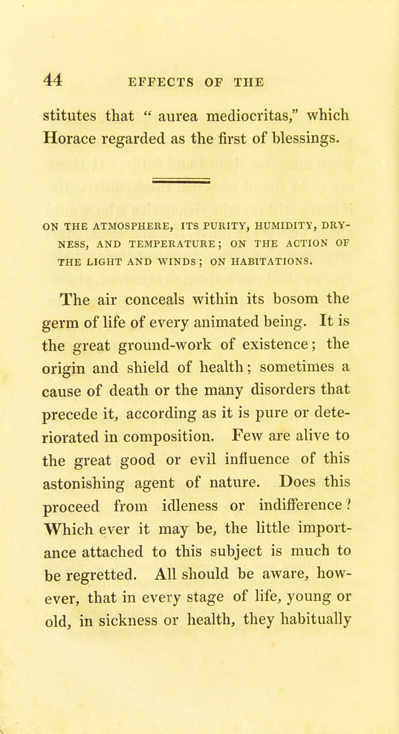 stitutes that  aurea mediocritas, which Horace regarded as the first of blessings. ON THE ATMOSPHERE, ITS PURITY, HUMIDITY, DRY- NESS, AND TEMPERATURE; ON THE ACTION OF THE LIGHT AND WINDS ; ON HABITATIONS. The air conceals within its bosom the germ of life of every animated being. It is the great ground-work of existence; the origin and shield of health; sometimes a cause of death or the many disorders that precede it, according as it is pure or dete- riorated in composition. Few are alive to the great good or evil influence of this astonishing agent of nature. Does this proceed from idleness or indifference? Which ever it may be, the little import- ance attached to this subject is much to be regretted. All should be aware, how- ever, that in every stage of life, young or old, in sickness or health, they habitually