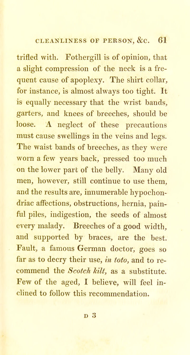 trifled with. Fothergill is of opinion, that a slight compression of the neck is a fre- quent cause of apoplexy. The shirt collar, for instance, is almost always too tight. It is equally necessary that the wrist bands, garters, and knees of breeches, should be loose. A neglect of these precautions must cause swellings in the veins and legs. The waist bands of breeches, as they were worn a few years back, pressed too much on the lower part of the belly. Many old men, however, still continue to use them, and the results are, innumerable hypochon- driac affections, obstructions, hernia, pain- ful piles, indigestion, the seeds of almost every malady. Breeches of a good width, and supported by braces, are the best. Fault, a famous German doctor, goes so far as to decry their use, in toto, and to re- commend the Scotch kilt, as a substitute. Few of the aged, I believe, will feel in- clined to follow this recommendation.