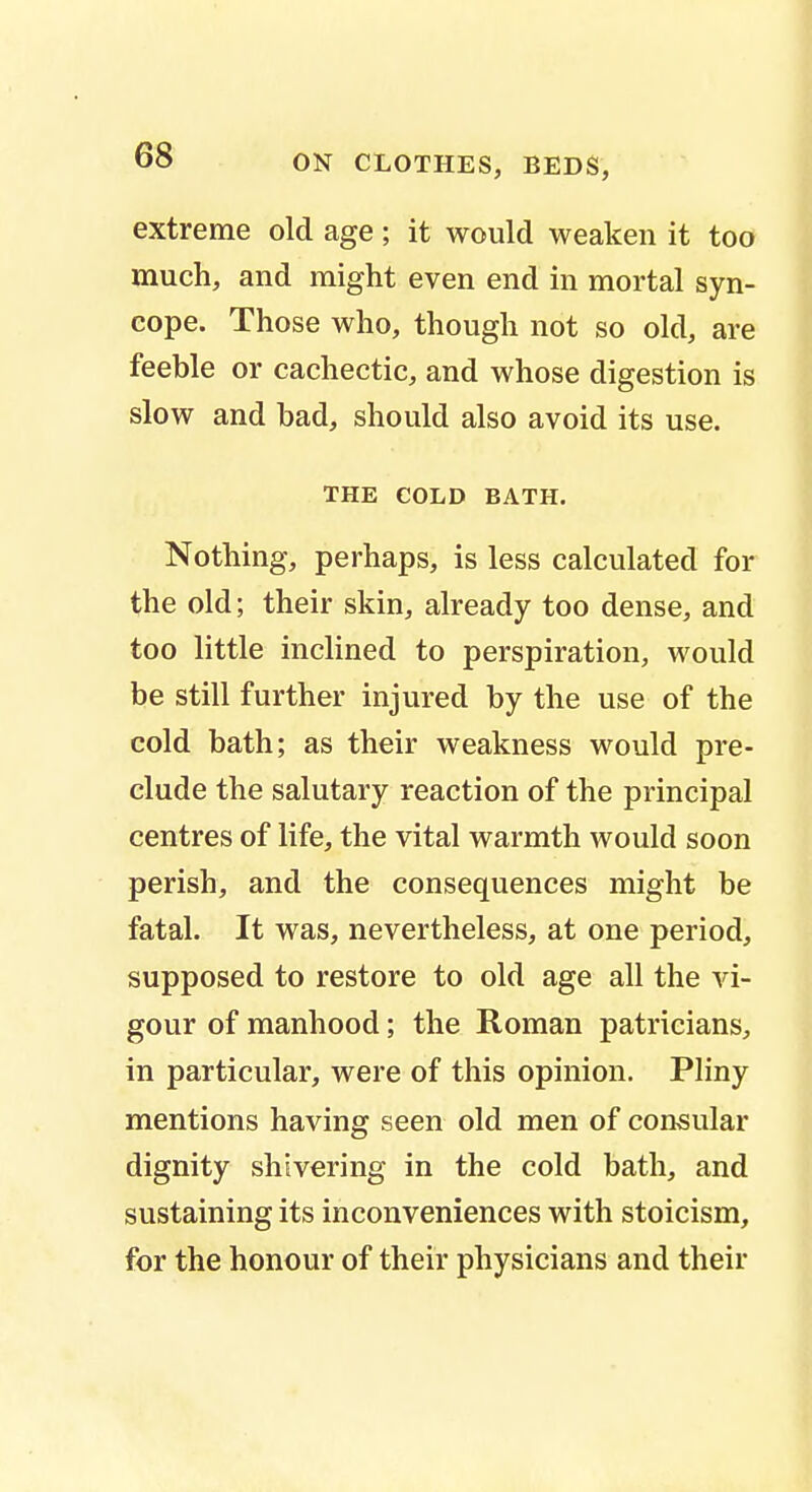 extreme old age; it would weaken it too much, and might even end in mortal syn- cope. Those who, though not so old, are feeble or cachectic, and whose digestion is slow and bad, should also avoid its use. THE COLD BATH. Nothing, perhaps, is less calculated for the old; their skin, already too dense, and too little inclined to perspiration, would be still further injured by the use of the cold bath; as their weakness would pre- clude the salutary reaction of the principal centres of life, the vital warmth would soon perish, and the consequences might be fatal. It was, nevertheless, at one period, supposed to restore to old age all the vi- gour of manhood; the Roman patricians, in particular, were of this opinion. Pliny mentions having seen old men of consular dignity shivering in the cold bath, and sustaining its inconveniences with stoicism, for the honour of their physicians and their