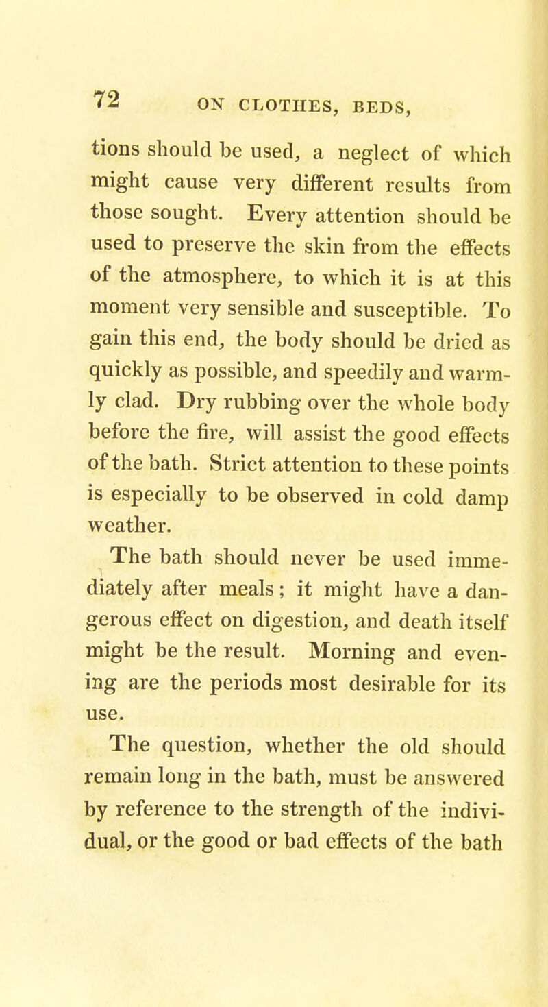 tions should be used, a neglect of which might cause very different results from those sought. Every attention should be used to preserve the skin from the effects of the atmosphere, to which it is at this moment very sensible and susceptible. To gain this end, the body should be dried as quickly as possible, and speedily and warm- ly clad. Dry rubbing over the whole body before the fire, will assist the good effects of the bath. Strict attention to these points is especially to be observed in cold damp weather. The bath should never be used imme- diately after meals; it might have a dan- gerous effect on digestion, and death itself might be the result. Morning and even- ing are the periods most desirable for its use. The question, whether the old should remain long in the bath, must be answered by reference to the strength of the indivi- dual, or the good or bad effects of the bath