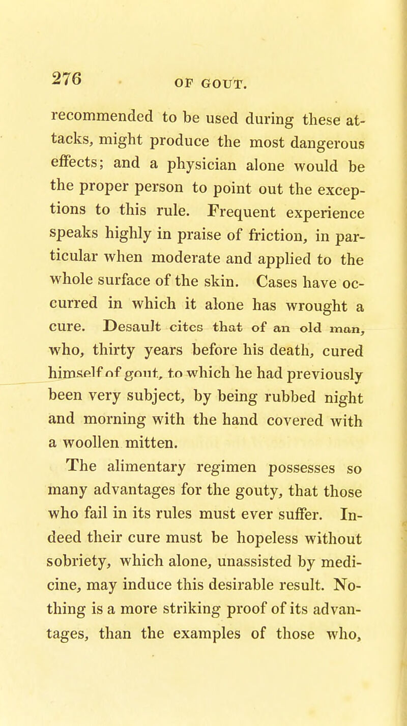 recommended to be used during these at- tacks, might produce the most dangerous effects; and a physician alone would be the proper person to point out the excep- tions to this rule. Frequent experience speaks highly in praise of friction, in par- ticular when moderate and applied to the whole surface of the skin. Cases have oc- curred in which it alone has wrought a cure. Desault cites that of an old man, who, thirty years before his death, cured himself of gout, to which he had previously been very subject, by being rubbed night and morning with the hand covered with a woollen mitten. The alimentary regimen possesses so many advantages for the gouty, that those who fail in its rules must ever suffer. In- deed their cure must be hopeless without sobriety, which alone, unassisted by medi- cine, may induce this desirable result. No- thing is a more striking proof of its advan- tages, than the examples of those who,