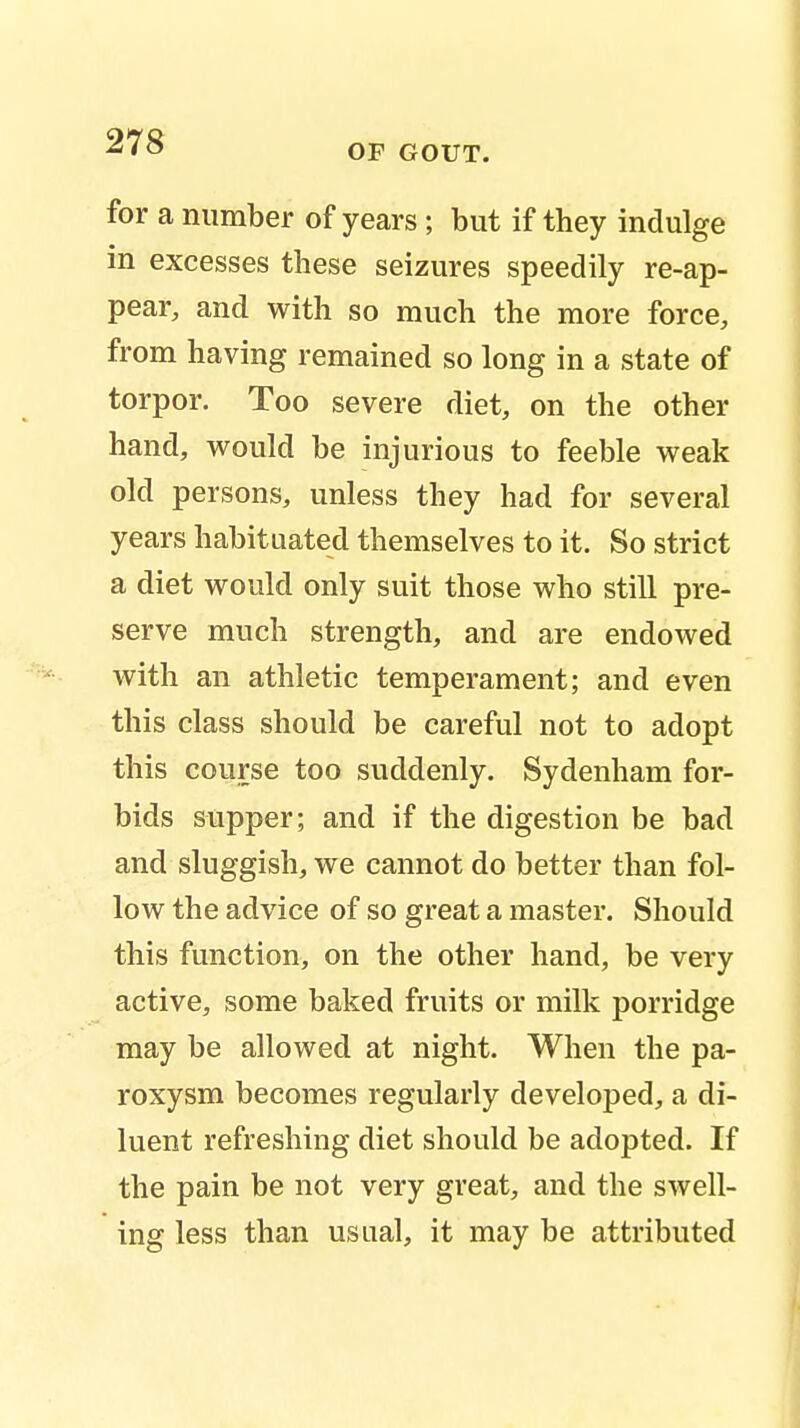 OF GOUT. for a number of years ; but if they indulge in excesses these seizures speedily re-ap- pear, and with so much the more force, from having remained so long in a state of torpor. Too severe diet, on the other hand, would be injurious to feeble weak old persons, unless they had for several years habituated themselves to it. So strict a diet would only suit those who still pre- serve much strength, and are endowed with an athletic temperament; and even this class should be careful not to adopt this course too suddenly. Sydenham for- bids supper; and if the digestion be bad and sluggish, we cannot do better than fol- low the advice of so great a master. Should this function, on the other hand, be very active, some baked fruits or milk porridge may be allowed at night. When the pa- roxysm becomes regularly developed, a di- luent refreshing diet should be adopted. If the pain be not very great, and the swell- ing less than usual, it may be attributed