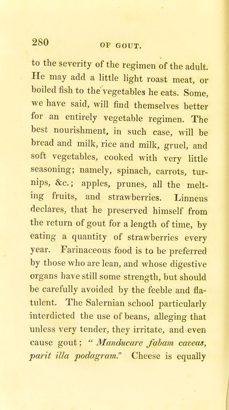 OF GOUT. to the severity of the regimen of the adult. He may add a little light roast meat, or boiled fish to the vegetables he eats. Some, we have said, will find themselves better for an entirely vegetable regimen. The best nourishment, in such case, will be bread and milk, rice and milk, gruel, and soft vegetables, cooked with very little seasoning; namely, spinach, carrots, tur- nips, &c.; apples, prunes, all the melt- ing fruits, and strawberries. Linneus declares, that he preserved himself from the return of gout for a length of time, by eating a quantity of strawberries every year. Farinaceous food is to be preferred by those who are lean, and whose digestive organs have still some strength, but should be carefully avoided by the feeble and fla- tulent. The Salernian school particularly interdicted the use of beans, alleging that unless very tender, they irritate, and even cause gout;  Manducare fabam caveas, parit ilia podagram. Cheese is equally