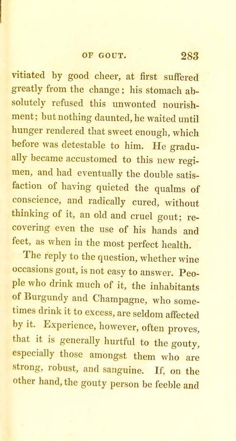 vitiated by good cheer, at first suffered greatly from the change ; his stomach ab- solutely refused this unwonted nourish- ment; but nothing daunted, he waited until hunger rendered that sweet enough, which before was detestable to him. He gradu- ally became accustomed to this new regi- men, and had eventually the double satis- faction of having quieted the qualms of conscience, and radically cured, without thinking of it, an old and cruel gout; re- covering even the use of his hands and feet, as when in the most perfect health. The reply to the question, whether wine occasions gout, is not easy to answer. Peo- ple who drink much of it, the inhabitants of Burgundy and Champagne, who some- times drink it to excess, are seldom affected by it. Experience, however, often proves, that it is generally hurtful to the gouty, especially those amongst them who are strong, robust, and sanguine. If, on the other hand, the gouty person be feeble and