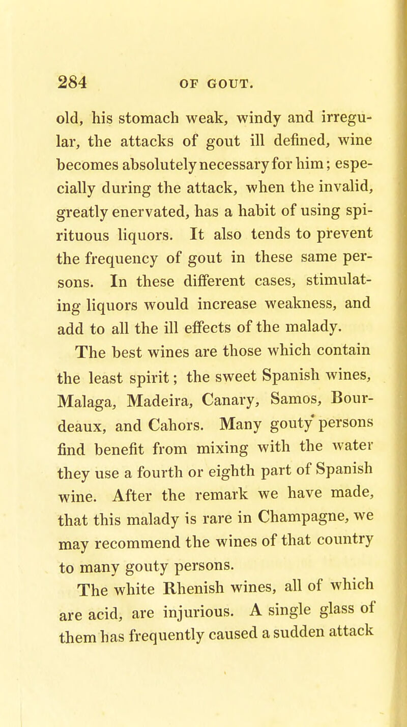 old, his stomach weak, windy and irregu- lar, the attacks of gout ill defined, wine becomes absolutely necessary for him; espe- cially during the attack, when the invalid, greatly enervated, has a habit of using spi- rituous liquors. It also tends to prevent the frequency of gout in these same per- sons. In these different cases, stimulat- ing liquors would increase weakness, and add to all the ill effects of the malady. The best wines are those which contain the least spirit; the sweet Spanish wines, Malaga, Madeira, Canary, Samos, Bour- deaux, and Cahors. Many gouty persons find benefit from mixing with the water they use a fourth or eighth part of Spanish wine. After the remark we have made, that this malady is rare in Champagne, we may recommend the wines of that country to many gouty persons. The white Rhenish wines, all of which are acid, are injurious. A single glass of them has frequently caused a sudden attack