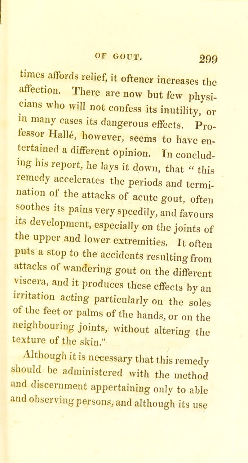 times affords relief, it oftener increases the affection. There are now but few physi- cians who will not confess its inutility, or in many cases its dangerous effects. Pro- lessor Halle, however, seems to have en- tertained a different opinion. In conclud- ing his report, he lays it down, that « this remedy accelerates the periods and termi- nation of the attacks of acute gout, often soothes its pains very speedily, and favours its development, especially on the joints of the upper and lower extremities. It often puts a stop to the accidents resulting from attacks of wandering gout on the different viscera, and it produces these effects by an irritation acting particularly on the soles of the feet or palms of the hands, or on the neighbouring joints, without altering the texture of the skin. Although it is necessary that this remedy should be administered with the method and discernment appertaining only to able and observing persons, and although its use