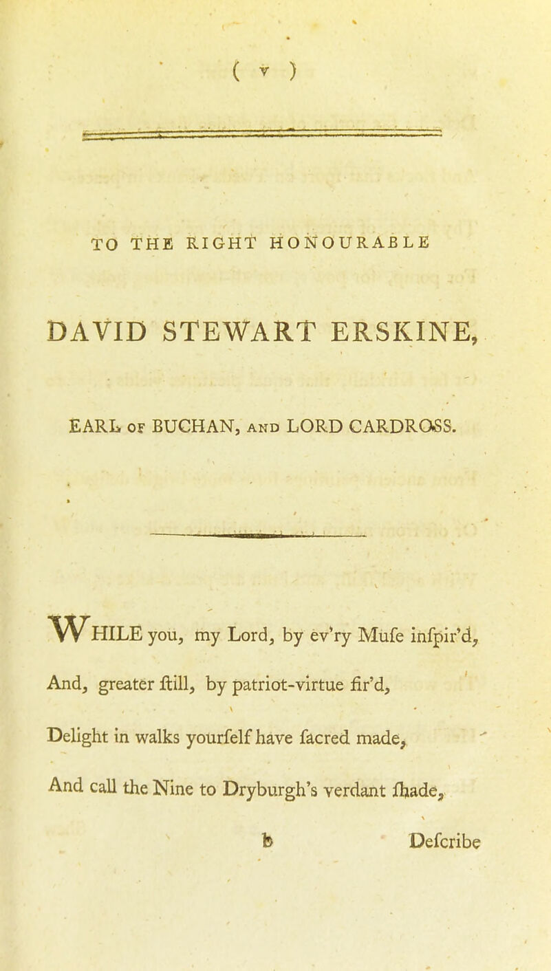 TO THE RIGHT HONOURABLE DAVID STEWART ERSKINE, EARL OF BUCHAN, and LORD CARDROSS. While you, my Lord, by evVy Mufe infpir'd. And, greater ilill, by patriot-virtue fir'd. Delight in walks yourfelf have facred. made. And call the Nine to Dryburgh's verdant ftade, b Defcribe