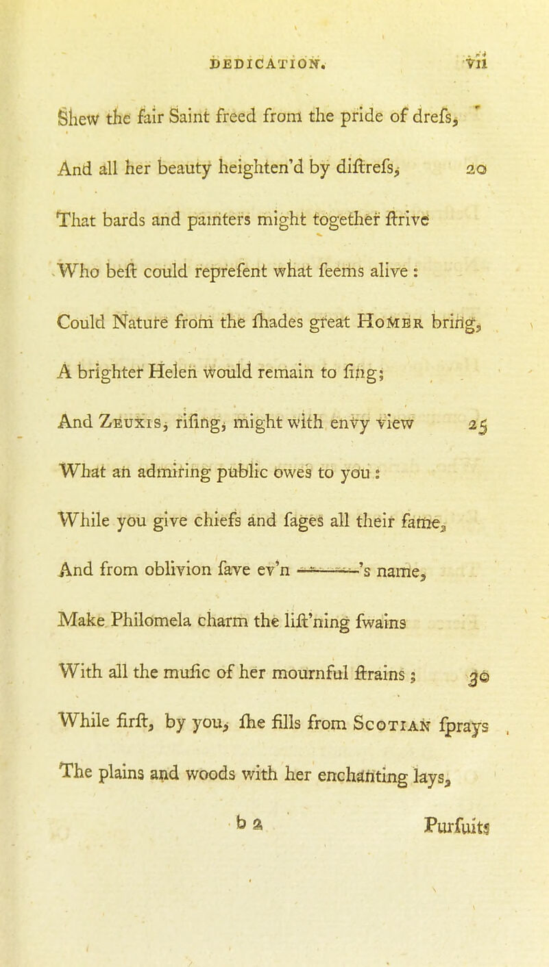 IBliew the fair Saint freed from the pride of drefs. And all her beauty heighten'd by diftrefsj 20 That bards and pamters might together Aiivt Who befl: could reprefent what feems alive : Could Nature; froni the lhades great HoMbr bririg;, A brighter Helen Would remain to fing; And ZEUiciSj rifingi might with envy view 25 What ah admiring public owes to you : While you give chiefs and fages all their fame^ And from oblivion fave ev*n '--^ -^s naitie^ Make Philomela charm the lill'ning Avains With all the mulic of her mournful ftrains; While firft, by youp Ihe fills from Scotian fprays *rhe plains and woods with her enchdiiting lays, ^ a Purfuits