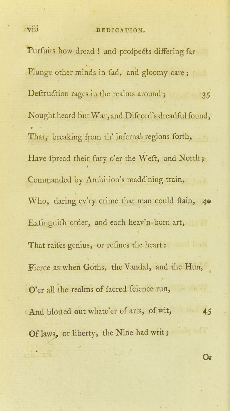 I'urfuits how dread ! ai>d profpefts differing far Plunge other minds in fad, and gloomy care; Deftrudtion rages in the realms around ; 35 Nought heard but War, and Difcord's dreadful found, That, breaking from th' infernal regions forth. Have fpread their fury o'er the Wefl, and Nortli Commanded by Ambition's madd'ning train, Who, daring ev'ry crime that man could ftain, 40 Extlnguifh order, and each hea;v'n-born art. That raifes genius, or refines the heart: Fierce as when Goths, the Vandal, and the Hun, O'er all the realms of facred fcience ran. And blotted out whate'er of arts, of wit, 45 Of laws, or liberty, the Nine had writ; Or