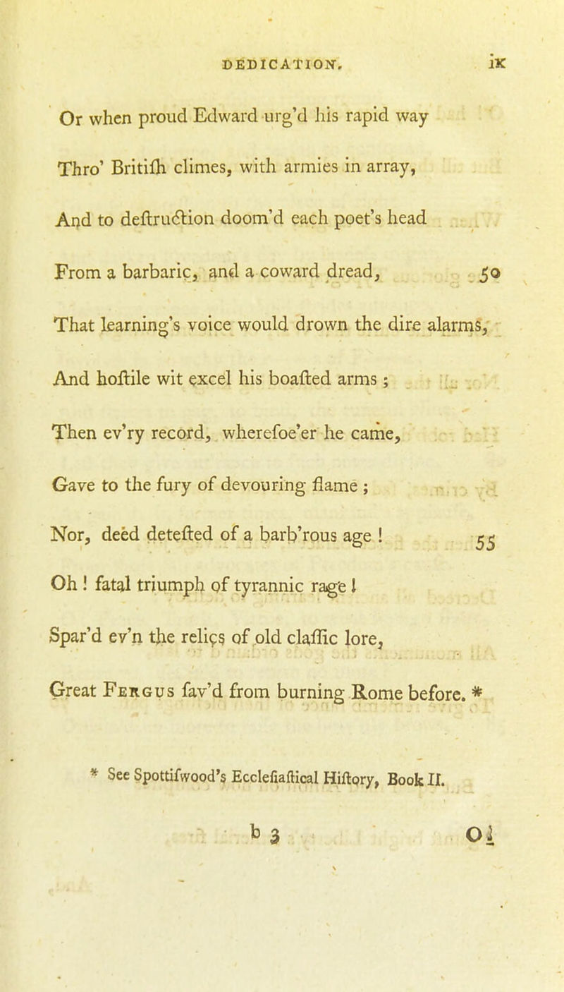Or when proud Edward urg'd his rapid way Thro' Britifli climes, with armies in array, And to deftrudlion doom'd each poet's head From a barbaric, ami a coward dread, 50 That learning's voice would drown the dire alarms; And hoftile wit excel his boafted arms; 1 [f^ -r,' Then ev'ry record, wherefoe'er he came. Gave to the fury of devouring flame ; Nor, deed detefted of a bart)'rous age ! Oh ! fatal triumph of tyrannic ragfe 1 Spar'd ev'n tjie relics of old claffic lore. Great Fergus fav'd from burning Rome before. * * See Spottifwood's Ecclefiaftical Hiftpry, Book II. b 3 Oi
