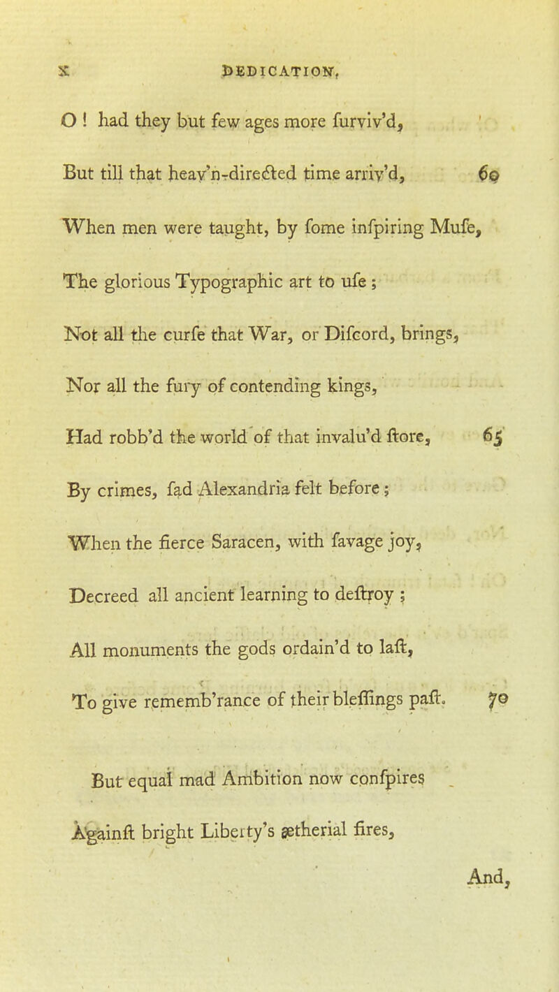 O ! had they but few ages more furviv'd. But till that heay'nTdire(5led time arriy'd, $Q When men were taught, by fome infpiring Mufe, The glorious Typographic art to ufe ; Not all the curfe that War, or Difcord, brings, Nor all the fuiy of contending kings, Had robb'd the world of that invalu'd ftore, 65' By crimes, f^d Alexandria felt before; When the fierce Saracen, with favage joy, Decreed all ancient learning to deftroy ; All monuments the gods ordain'd to laft, To give rpmemb'rance of their bleffings paft. fo But equal mad Ambition now confpires . AJgainft bright Liberty's getherial fires, And,