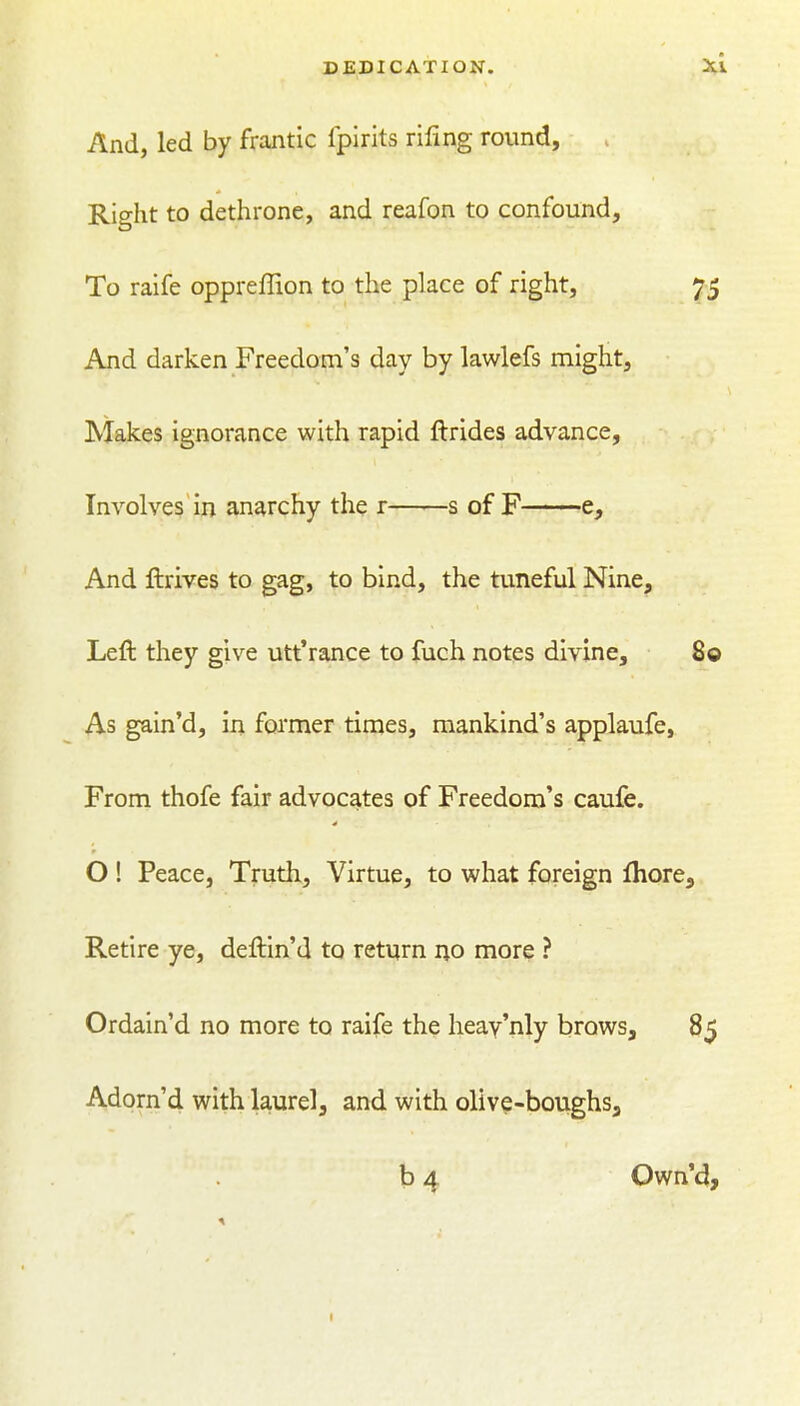 And, led by frantic fplrits rifing round. Right to dethrone, and reafon to confound. To raife oppreffion to the place of right, 75 And darken Freedom's day by lawlefs might. Makes ignorance with rapid ftrides advance. Involves in anarchy the r s of F e. And ftrives to gag, to bind, the tuneful Nine, Left they give utt'ranee to fuch notes divine, 80 As gain'd, in former times, mankind's applaufe. From thofe fair advocates of Freedom's caufe. O! Peace, Truth, Virtue, to what foreign fhore. Retire ye, deftin'd to return no more ? Ordain'd no more to raife the heay'nly brows, 85 Adorn'd with laurel, and with olive-boughsa b 4 Own'4,