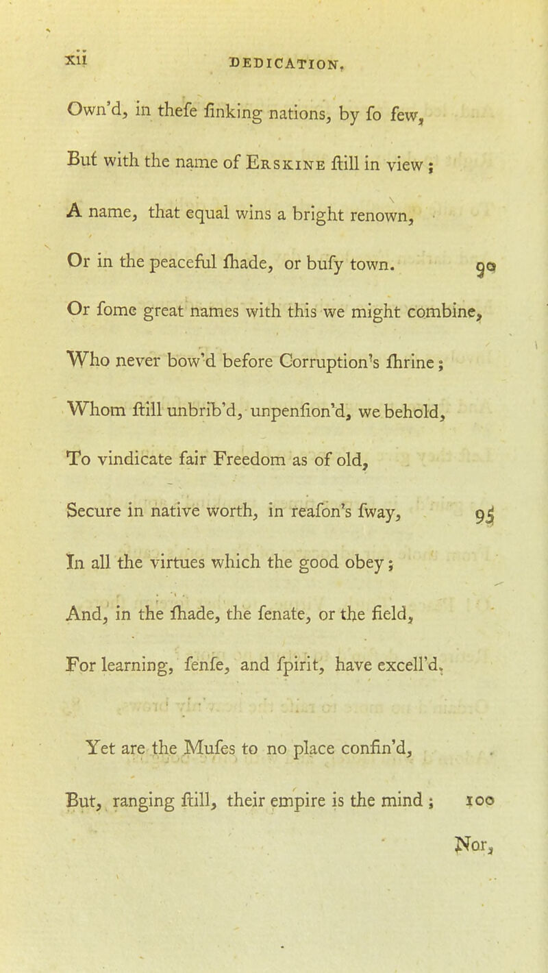 Own'd, in thefe finking nations, by fo few, But with the name of Erskine Hill in view ; A name, that equal wins a bright renown. Or in the peaceful fiiade, or bufy town. Or fome great names with this we might combine;^ Who never bow'd before Corruption's fhrine; Whom ftill unbrib'd, unpenlionM, we behold. To vindicate fair Freedom as of old. Secure in native worth, in reafon's fway, 9j| In all the virtues which the good obey; And,' in the fhade, the fenate, or the field. For learning, fenfe, and fpirit, have excell'd. Yet are .1:he ^|4ufes to no place confin'd. But, ranging fi:ill, their empire is the mind ; loo Nor,