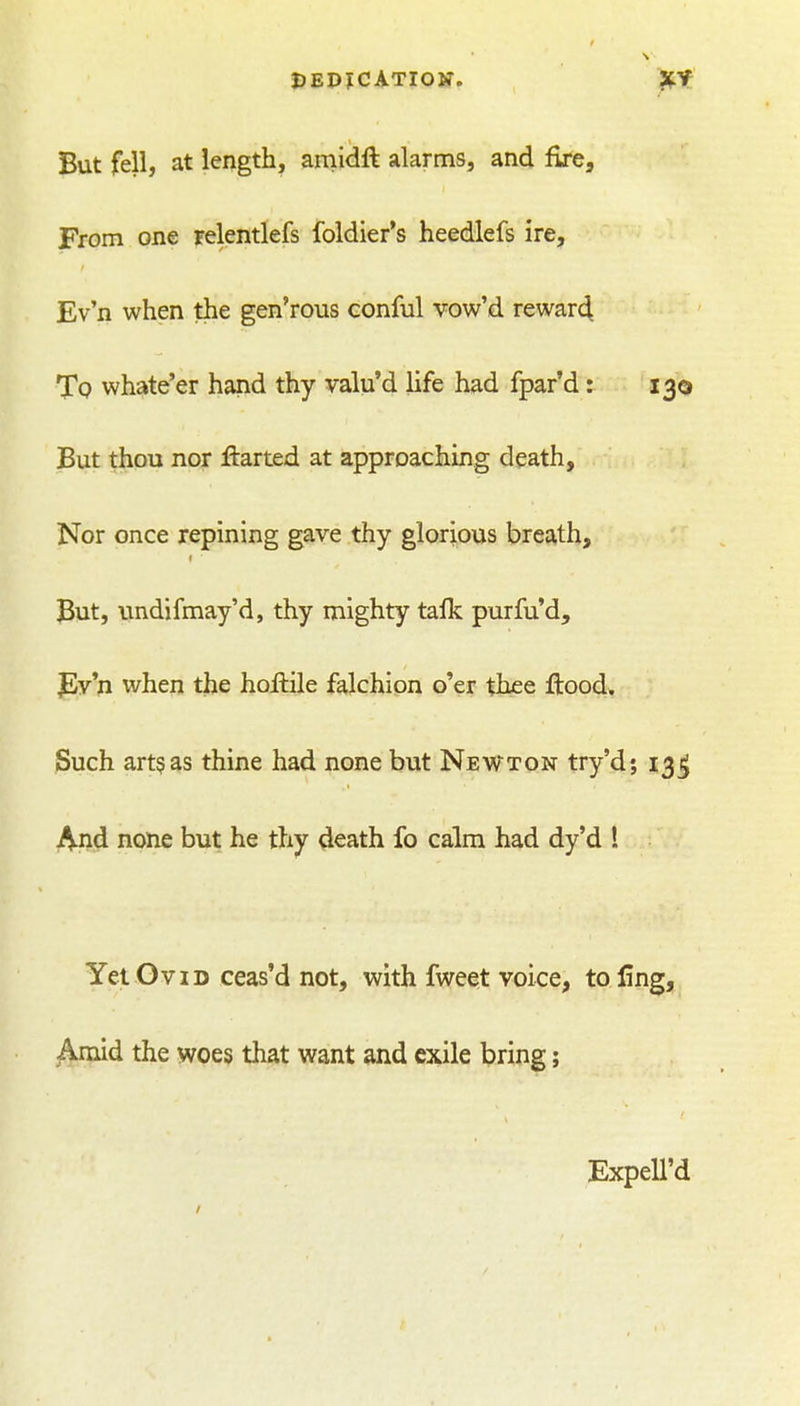 DEPJCATIOK. ?tt But fell, at length, amidft alarms, and fire. From one relentlefs foldier's heedlefs ire, Ev'n when the gen'rous conful vow'd rewar4 Tq whate'er hand thy valu'd life had fpar'd: 130 But thou nor liarted at approaching death, Nor once repining gave thy glorious breath. But, imdifmay'd, thy mighty talk purfu'd, fly'n when the hofhile falchion o'er thee ftood. Such art§as thine had none but Newton try'd; 13^ And none but he thy death fo calm had dy'd ! Yet GviD ceas'd not, with fweet voice, to ling, j^mid the woes that want and exile bring; Expell'd