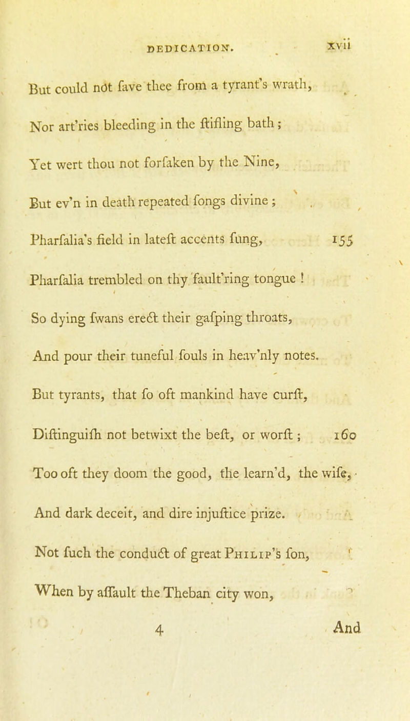 But could not fave thee from a tyrant's wrath. Nor art'ries bleeding in the ftifling bath; Yet wert thou not forfaken by the Nine, But ev'n in death repeated fongs divine ; Pharfalia's field in lateft accents fung, 155 Pharfalia trembled on thy fault ring tongue ! So dying fwans ere6l their gafping throats, And pour their tuneful fouls in heav'nly notes. But tyrants, that fo oft mankind have curft, Diftinguifh not betwixt the beft, or worfl:; 160 Too oft they doom the good, the learn'd, the wife, • And dark deceit, and dire injuffcice prize. Not fuch the condu6l of great Philip's fon. When by aflault the Theban city won, 4 And