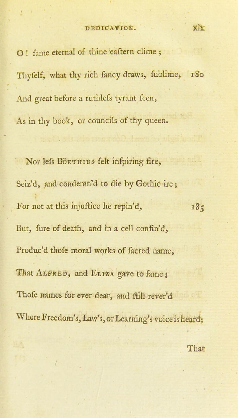 O ! fame eternal of thine eaftern chme ; Thyfelf, what thy rich fancy draws, fublime, 180 And great before a ruthlefs tyrant feen. As in thy book, or councils of thy queen. Nor lefs Boethius felt infpiring fire, Seiz'd, and condemn'd to die by Gothic ire; For not at this injuftice he repin'd, 18^ But, fure of death, and in a cell confin'd, Produc'd thofe moral works of facred name. That Alfred, and Eliza gave to fame; Thofe names for ever dear, and ftill rev^r'd Where Freedom's, Law's, or Learning's voice is heard; That /