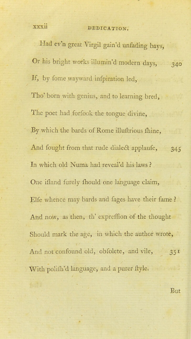 Had ev'n great Virgil gain'd unfading bays, Or his bright works illumin'd modern days, 340 If, by fome wayward infpiration led, Tho' born with genius, and to learning bred. The poet had forfook the tongue divine. By which the bards of Rome illuftrious fhine. And fought from that rude dialeft applaufe, 345 In which old Numa had reveal'd his laws ? One ifland furely fhould one language claim, Elfe whence may bards and fages have their fame ? And now, as then, th' expreffion of the thought Should mark the age, in which the author wrote. And not confound old, obfolete, and vile, 351 With poiifli'd language, and a purer jftyle.