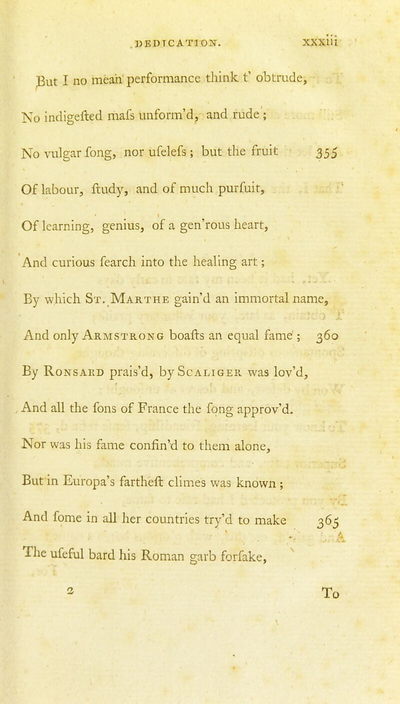 .DEDICATION. XXXIU Put I no mean performance think t' obtrude. No indigefted mafs unform'd, and rude ; No vulgar fong, nor ufelefs; but the fruit 355 Of labour, lludy, and of much purfuit. Of learning, genius, of a gen'rous heart. And curious fearch into the healing art; By which St. Marthe gain'd an immortal name. And only Armstrong boafts an equal fame'; 360 By RoNSARD prais'd, byScALiOER was lov'd. And all the fons of France the fong approv'd. Nor was his fame confin'd to them alone. But in Europa's fartheft climes was known; And fome in all her countries try'd to make 365 The ufeful bard his Roman garb forfake, To