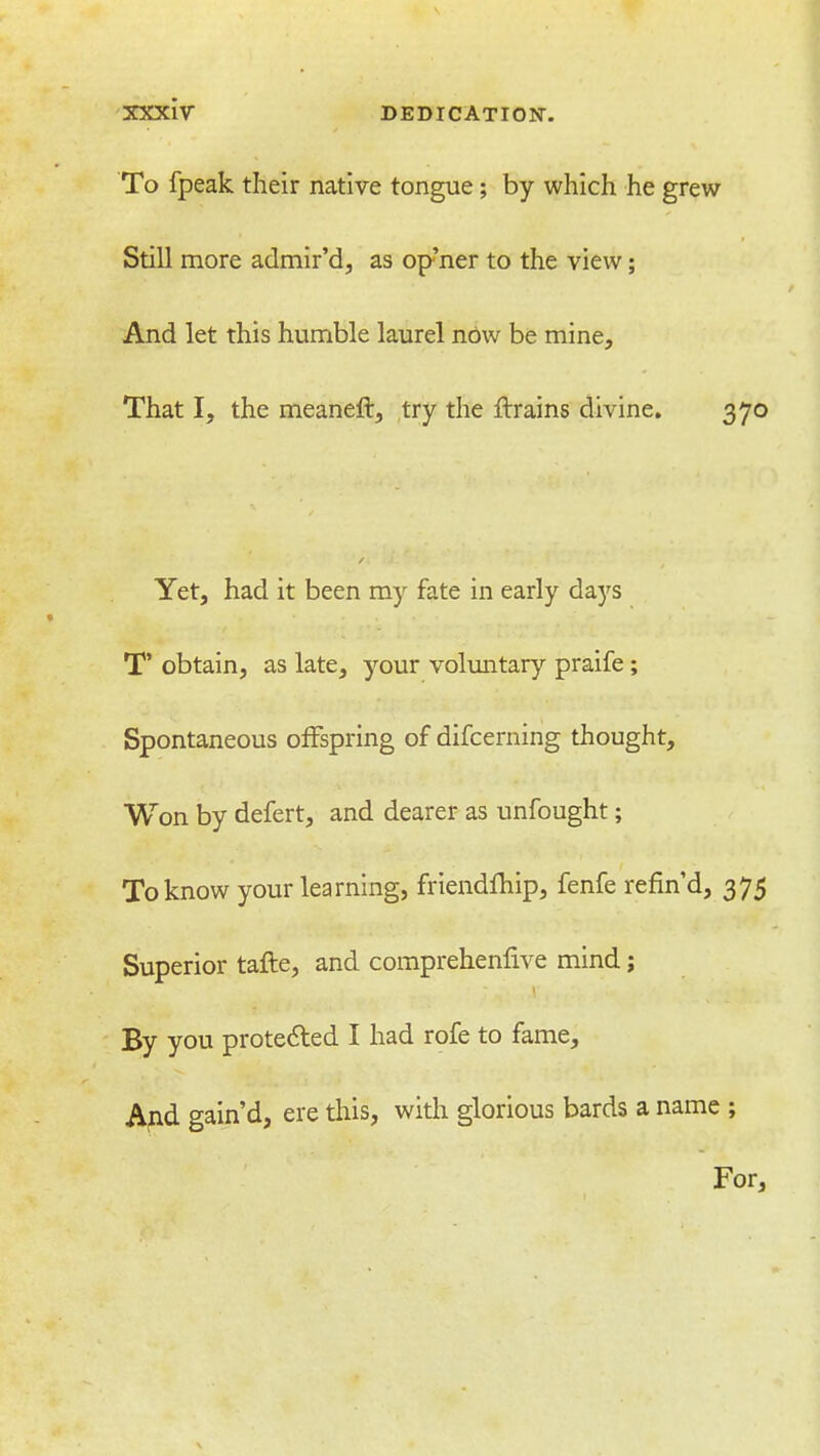 To fpeak their native tongue; by which he grew Still more admir'd, as op'ner to the view; And let this humble laurel now be mine. That I, the meaneft, try the ftrains divine. 370 Yet, had it been my fate in early days T' obtain, as late, ^''our voluntary praife; Spontaneous offspring of difcerning thought. Won by defert, and dearer as unfought; To know your learning, friendfhip, fenfe refind, 375 Superior tafle, and comprehenlive mind; By you protected I had rofe to fame, Apd gain'd, ere tliis, with glorious bards a name ; For,