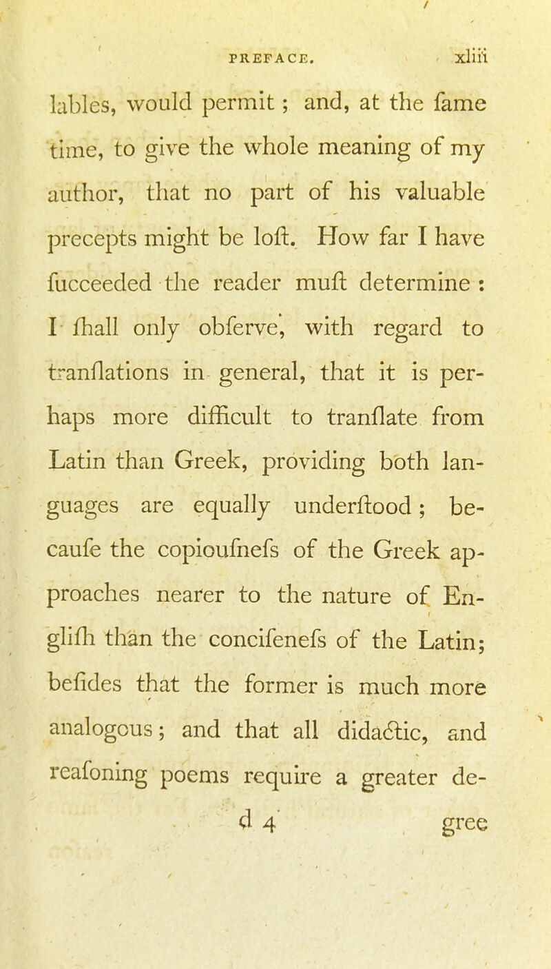 lables, would permit; and, at the fame time, to give the whole meaning of my author, that no part of his valuable precepts might be loft. How far I have fucceeded the reader muft determine: I Ihall only obferve, with regard to tranflations in general, that it is per- haps more difficult to tranflate from Latin than Greek, providing both lan- guages are equally underftood; be- caufe the copioufnefs of the Greek ap- proaches nearer to the nature of En- glifh than the concifenefs of the Latin; befides that the former is much more analogous; and that all dida6lic, and reafoning poems requu'e a greater de- d 4 gree