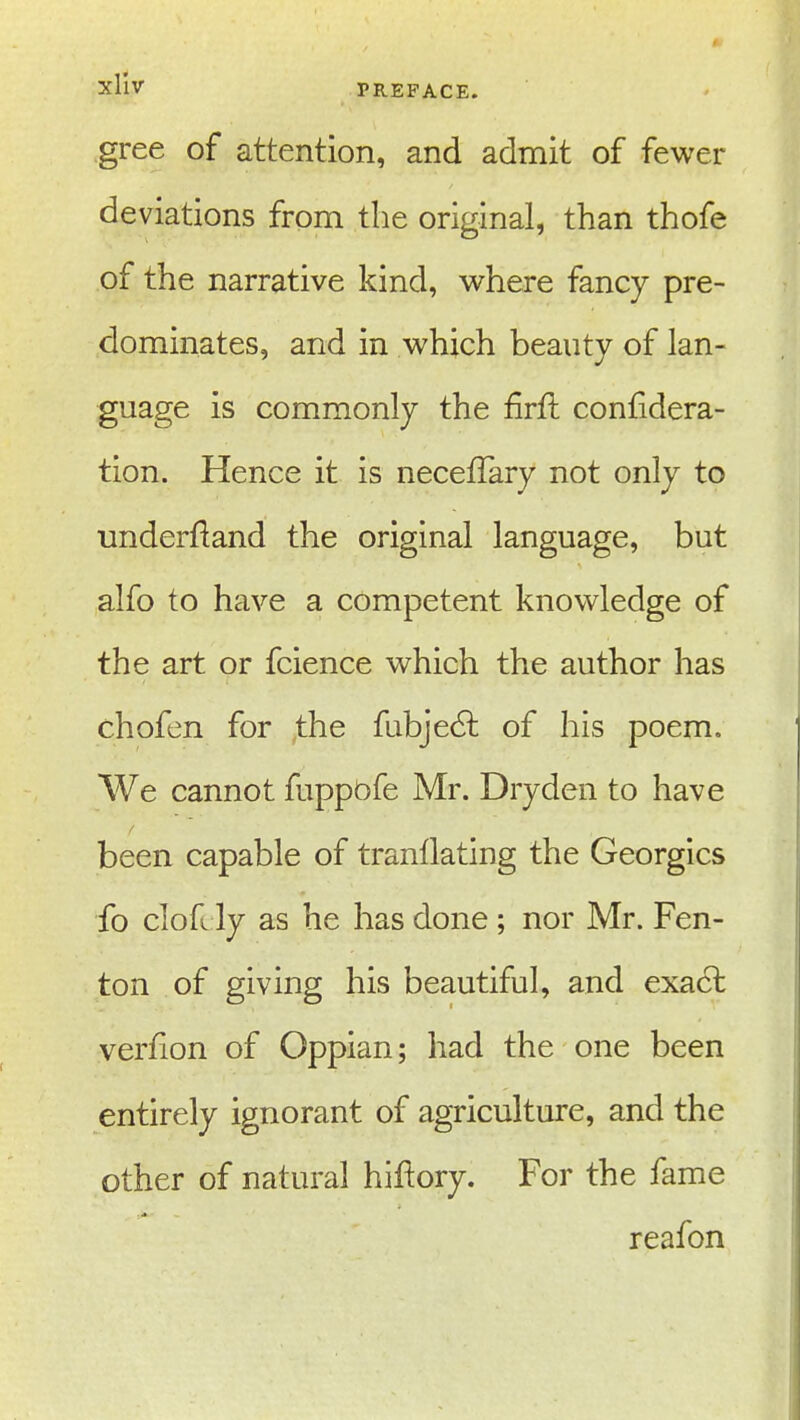 gree of attention, and admit of fewer deviations from the original, than thofe of the narrative kind, where fancy pre- dominates, and in which beauty of lan- guage is commonly the firft conlidera- tion. Hence it is necefTary not only to underfiand the original language, but alfo to have a competent knowledge of the art or fcience which the author has chofen for the fubjedl of his poem. We cannot fuppbfe Mr. Dryden to have been capable of tranllating the Georgics fo clofi ly as he has done ; nor Mr. Fen- ton of giving his beautiful, and exact verfion of Oppian; had the one been entirely ignorant of agriculture, and the other of natural hiftory. For the fame reafon