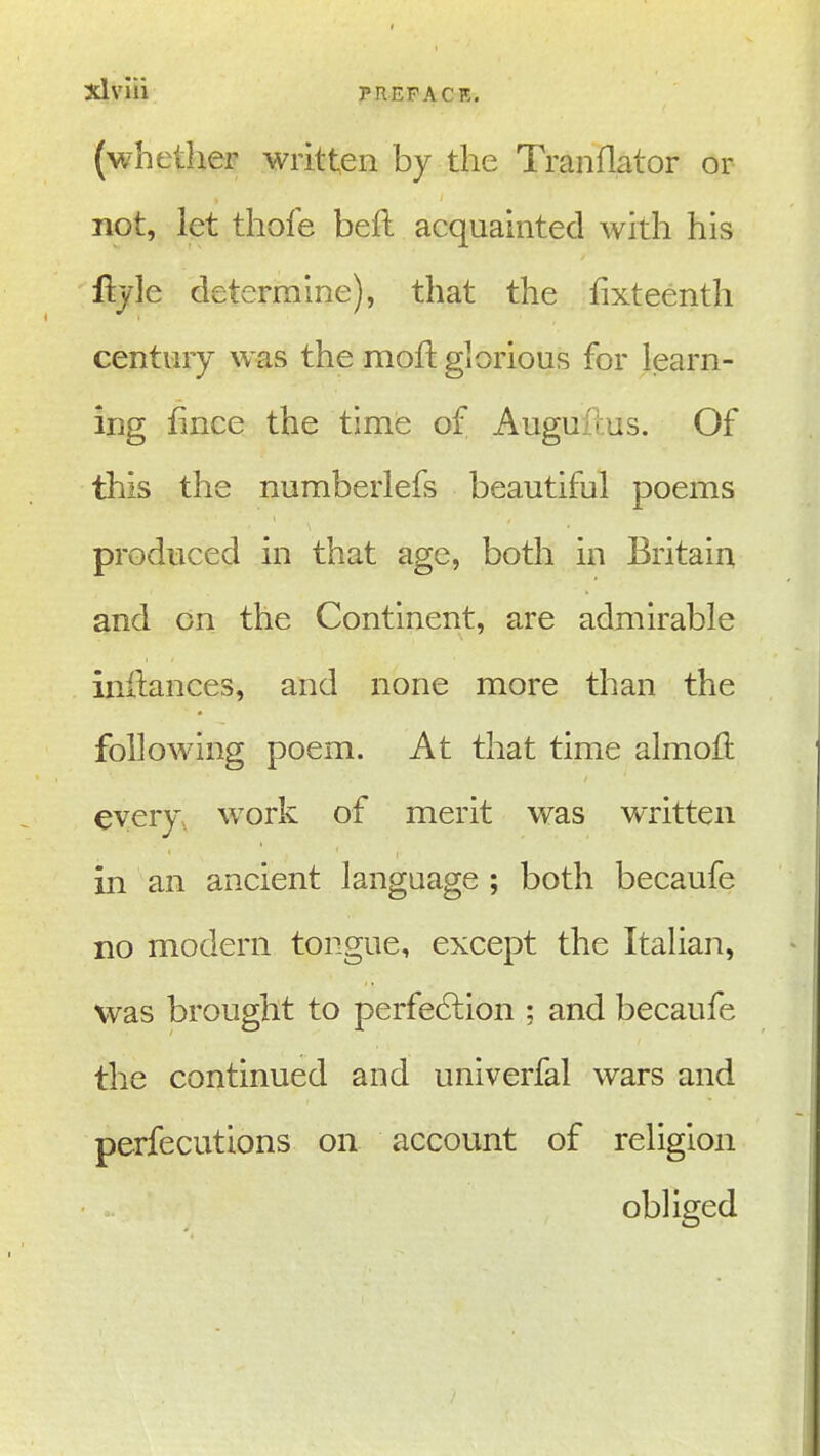 3dviii (whether written by the Tranflator or not, let thofe beft acquainted with his fl:jle determine), that the fixteenth century was the mofi: glorious for learn- ing fince the time of Auguil.us. Of this the numberlefs beautiful poems produced in that age, both in Britain and on the Continent, are admirable inilances, and none more than the following poem. At that time almofi every, work of merit was written in an ancient language ; both becaufe no modern tongue, except the Italian, was brought to perfe6lion ; and becaufe the continued and univerfal wars and perfecutions on account of religion obliged