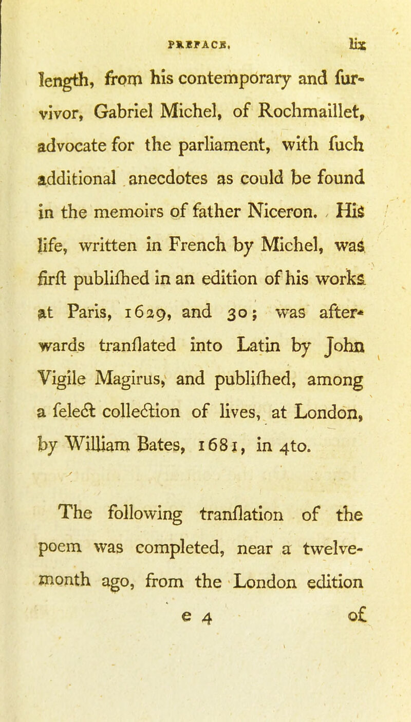 length, from his contemporary and fur- vivor, Gabriel Michel, of Rochmaillet, advocate for the parliament, with fuch additional anecdotes as could be found in the memoirs of father Niceron. His life, written in French by Michel, was. firft publifhed in an edition of his works, at Paris, 1629, 305 was after* wards tranflated into Latin by John Vigile Magirus, and publifhed, among a fele6l colle6lion of lives, at London, by William Bates, 1681, in 4to. The following tranflation of the poem was completed, near a twelve- month ago, from the London edition €4 o£