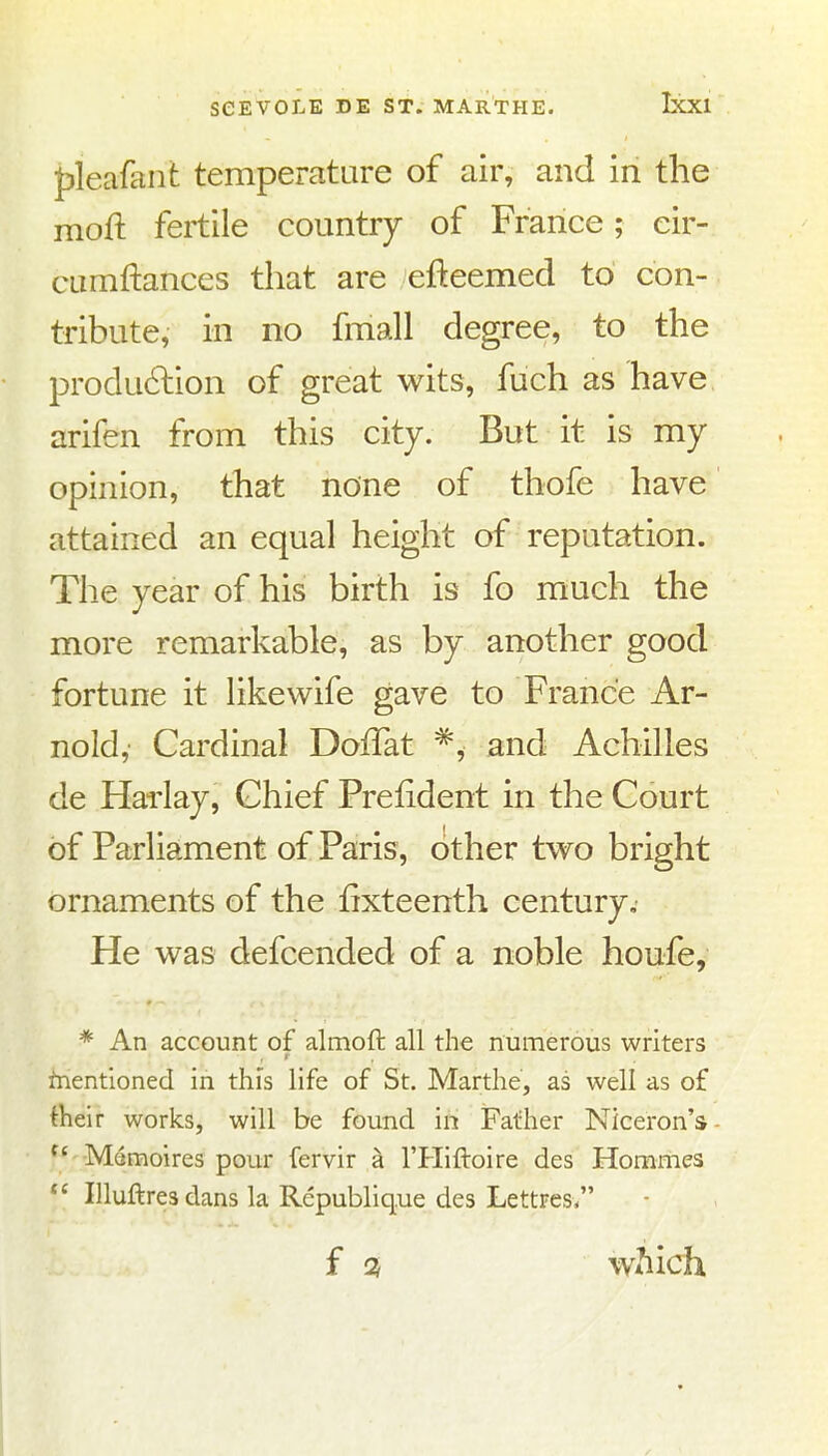 fjleafaiit temperatare of air, and in the moft fertile country of France; cir- cLimftances that are efteemed to con- tribute, in no fmall degree, to the produ6lion of great wits, fuch as have arifen from this city. But it is my opinion, that none of thofe have attained an equal height of reputation. The year of his birth is fo much the more remarkable, as by another good fortune it like wife gave to France Ar- nold,- Cardinal DoiTat ^, and Achilles de Harlay, Chief Prefident in the Court of Parliament of Paris, other two bright ornaments of the fixteenth century. He was defcended of a noble houfe, * An account of almoft all the numerous writers fnentioned in this life of St. Marthe, as well as of their works, will be found in Father Niceron's Memoires pour fervir a I'Hiftoire des Hommes  Illuftresdans la Republique des Lettres/' f Qt Wilich