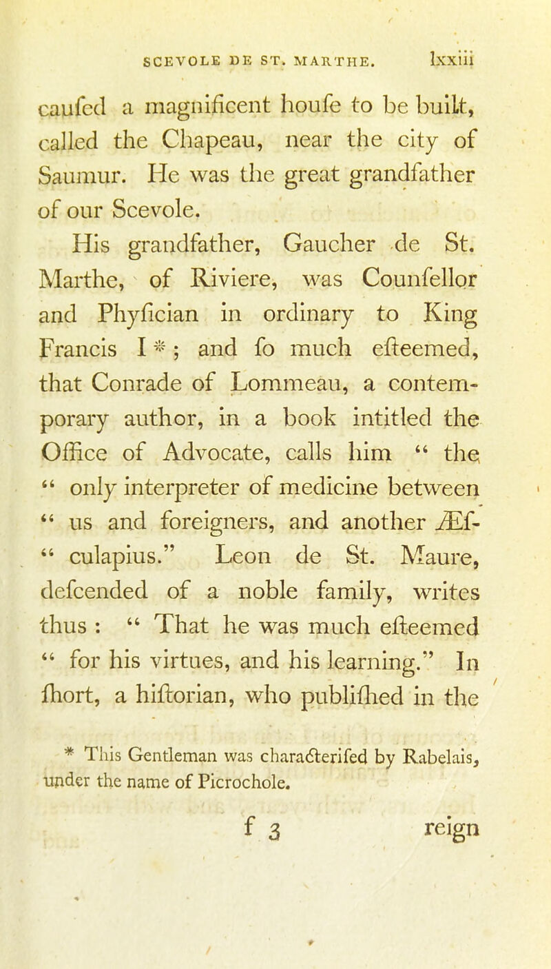 CAufcd a magnificent houfe to be built, called the Chapeau, near the city of Saumur. He was the great grandfather of our Scevole. His grandfather, Gaucher de St. Marthe, of Riviere, ^yas Counfellor and Phyfician in ordinary to King Francis I - ; and fo much efteemed, that Conrade of Lommeau, a contem- porary author, in a book intitled the Office of Advocate, calls him  the  only interpreter of medicine between us and foreigners, and another JE{-  culapius. Leon de St. Maure, defcended of a noble family, writes thus :  That he was much efteemed for his virtues, and his learning. In fhort, a hiftorian, who publifhed in the * This Gentleman was charadlerifed by Rabelais, updcr the name of Picrochole. reign