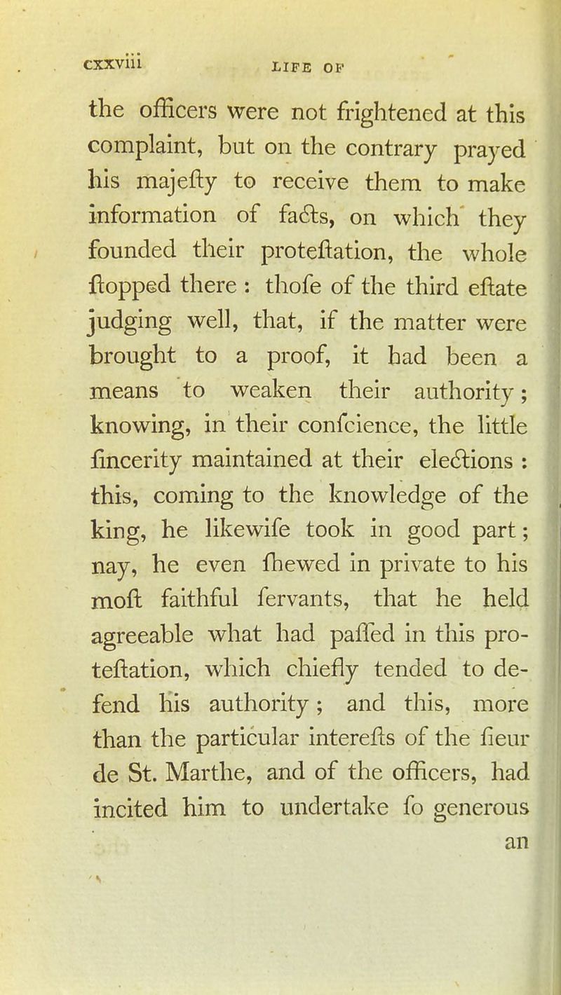 the officers were not frightened at this complaint, but on the contrary prayed his majefty to receive them to make information of fadls, on which they founded their proteftation, the whole flopped there : thofe of the third eftate judging well, that, if the matter were brought to a proof, it had been a means to weaken their authority; knowing, in their confcience, the little fincerity maintained at their elections : this, coming to the knowledge of the king, he likewife took in good part; nay, he even fhewed in private to his moft faithful fervants, that he held agreeable what had paffed in this pro- teftation, which chiefly tended to de- fend his authority; and this, more than the particular interefis of the fieur de St. Marthe, and of the officers, had incited him to undertake fo generous an