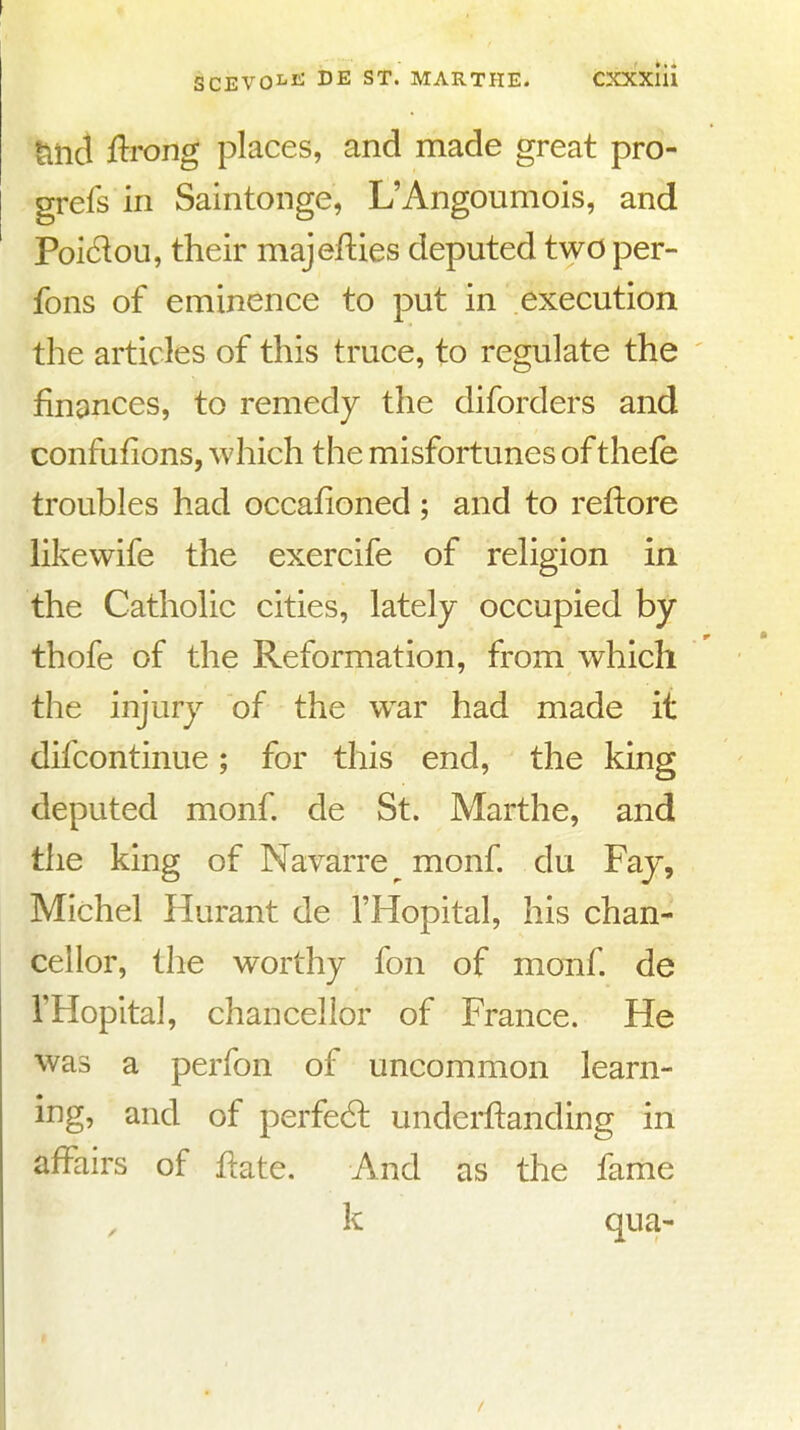 titii flrong places, and made great pro- grefs in Saintonge, L'Angoumois, and Poi6lou, their majefties deputed two per- fons of eminence to put in execution the articles of this truce, to regulate the finances, to remedy the diforders and confufions, which the misfortunes of thefe troubles had occafioned ; and to reftore likewife the exercife of religion in the Catholic cities, lately occupied by thofe of the Reformation, from which the injury of the w^ar had made it difcontinue; for this end, the king deputed monf. de St. Marthe, and the king of Navarre ^ monf du Fay, Michel Hurant de I'Hopital, his chan- cellor, the worthy fon of monf. de I'Hopital, chancellor of France. He was a perfon of uncommon learn- ing, and of perfe6l underftanding in affairs of Hate. And as the fame k qua-