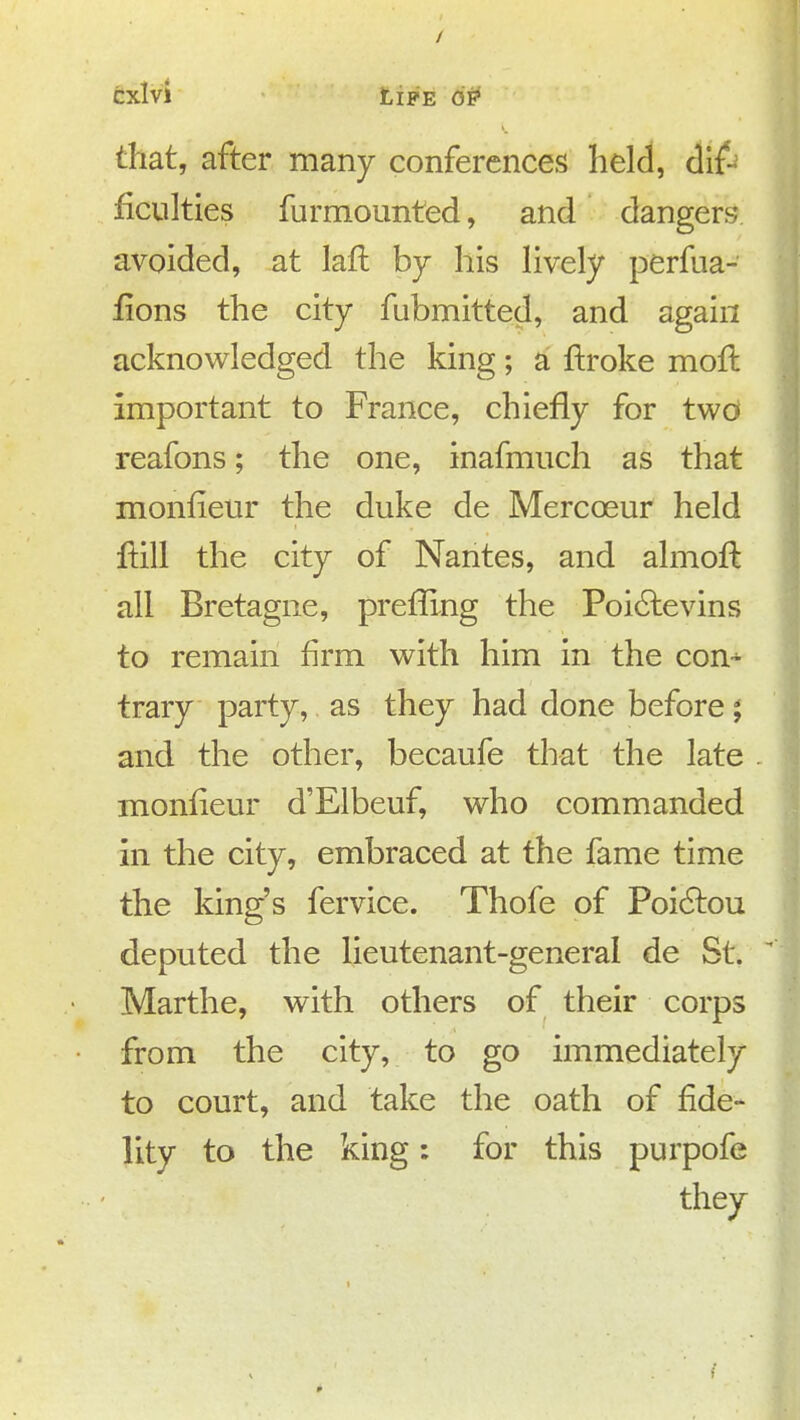 / cxlvi Life op that, after many conferences held, cllf-= ficulties furmounted, and dangers avoided, at laft by his lively perfua- fions the city fubmitted, and again acknowledged the king; a ftroke mofl important to France, chiefly for two reafons; the one, inafmuch as that monfielir the duke de Mercoeur held ftill the city of Nantes, and almoft all Bretagne, prefllng the Poi6levins to remain firm with him in the con-^ trary party, as they had done before; and the other, becaufe that the late . monfieur d'Elbeuf, who commanded in the city, embraced at the fame time the king's fervice. Thofe of Poi(9:ou deputed the lieutenant-general de St. Marthe, with others of their corps from the city, to go immediately to court, and take the oath of fide- lity to the king: for this purpofe they