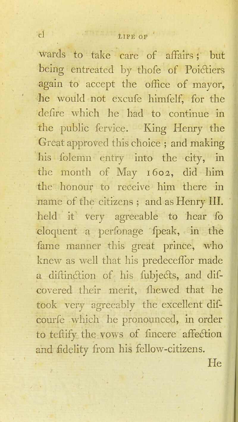 Wards to take care of affairs; but being entreated by thofe of Poi(?i:iers again to accept the office of mayor, he would not excufe himfelf, for the defire which he had to continue in the pubhc fervice. King Henry the Great approved this choice ; and making his folemn entry into the city, in the month of May i6o!z, did him the honour to receive him there in name of the citizens ; and as Henry III. held it Very agreeable to hear fo eloquent a perfonage fpeak, in the fame manner this great prince, who knew as w^ll that his predecefTor made a diftindtion of his fubje6ls, and dif- covered their merit, fliewed that he took very agreeably the excellent dif- courfe which he pronounced, in order to teftify the YPWS of lincere affedlion and fidelity from his fellow-citizens. He