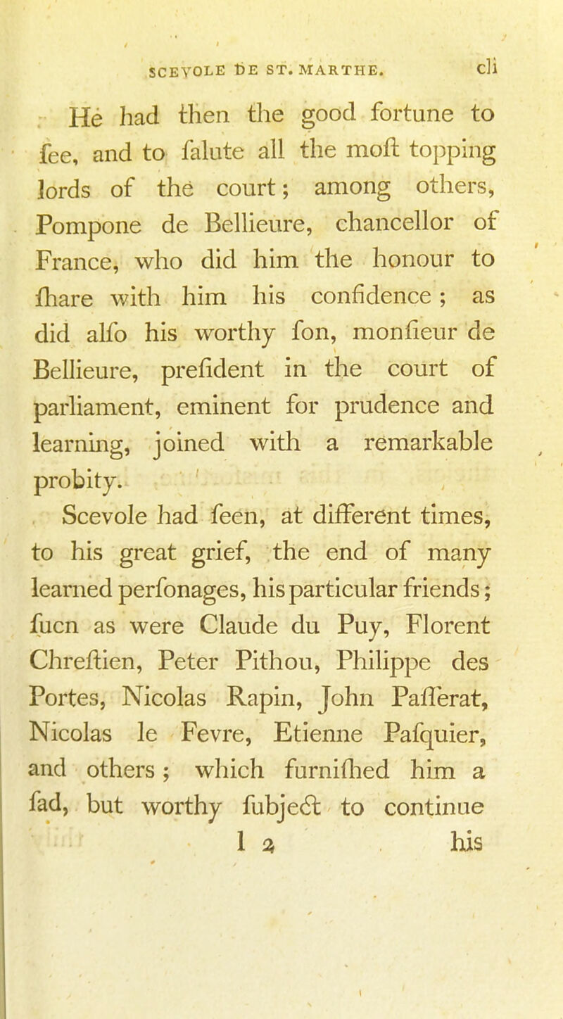 He had then the good fortune to fee, and to falute all the moft topping lords of the court; among others, Pompone de Bellieure, chancellor of France, who did him the honour to fhare with him his confidence; as did alfo his worthy fon, monlieur de Bellieure, prefident in the court of parliament, eminent for prudence and learning, joined with a remarkable probity. Scevole had feen, at different times, to his great grief, the end of many learned perfonages, his particular friends; fucn as were Claude du Puy, Florent Chreflien, Peter Pithou, Philippe des Portes, Nicolas Rapin, John Paflerat, Nicolas le Fevre, Etienne Pafquier, and others; which furniflied him a fad, but worthy fubje6l to continue I his