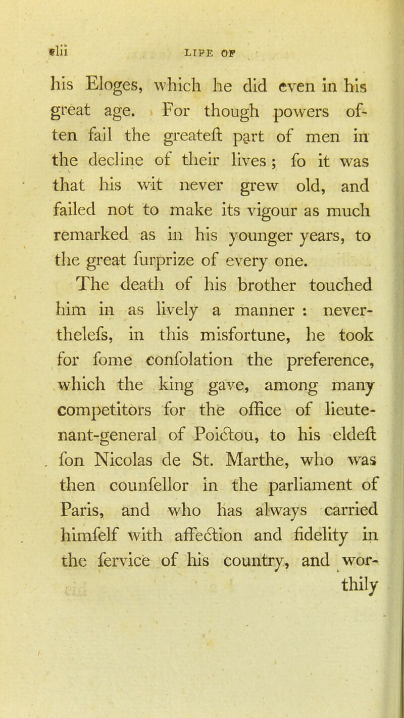 his Eloges, which he did even in his great age. For though powers of- ten fail the greateft part of men in the dedine of their lives ; fo it was that his wit never grew old, and failed not to make its vigour as much remarked as in his younger years, to the great furprize of every one. The death of his brother touched him in as lively a manner : never- thelefs, in this misfortune, he took for fome eonfolation the preference, which the king gave, among many competitors for the office of lieute- nant-general of Poi6lou, to his eldeft fon Nicolas de St. Marthe, who was then counfellor in the parliament of Paris, and who has always carried himfelf with affedtion and fidelity in the fervice of his country, and wor- thily